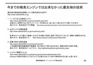 今までの検索エンジンでは出来なかった最先端の技術
86無断掲載禁止（イーンスパイア株式会社）
最先端の検索技術を開発している株式会社ALBERT
http://www.albert2005.co.jp
１．ニーズに応える検索エンジン
http://www.albert2005.co.jp/movie/bulls-eye.html
店員さんに質問するようなアンケートで、その答えは、あいまいに答えるだけで探してくれます。
導入サイト 株式会社ヤマダ電機 http://www.yamada-denkiweb.com/contents/contents/recome.html
２．必ずヒットする曖昧検索
http://www.albert2005.co.jp/movie/fuzzy.html
従来のスペックで選んで検索しようとすると細かく指定し過ぎて何も出てこないが、曖昧に結果を出せる。
導入サイト 株式会社リコー http://shop.netricoh.com/prinavi/index.html
３．画像で探せる感性検索
http://www.albert2005.co.jp/movie/ruiji.html
いま話題の類似画像検索の発展版。色や形などで絞り込めるほか、曖昧な部分も表示可能。
導入サイト 株式会社ゴールドウイン http://goldwinwebstore.jp/shop/top.aspx
４．レコメンド機能のついた
http://www.albert2005.co.jp/logreco/products/omakase/index.html
Amazonや楽天の売れているショップでは導入されているので御存知の方も多いと思います。
 
