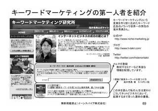 無断掲載禁止（イーンスパイア株式会社） 89
キーワードマーケティングの第一人者を紹介
キーワードマーケティングという
言葉を作り世に広めたキーワード
広告のノウハウ世界一の男性の
滝井秀典さん。
公式ＨＰ
http://www.niche-marketing.jp
ブログ
http://www.h-takii.com/
Twitter
http://twitter.com/hidenoritakii
メルマガ登録
教材やセミナーなど有益な
情報を配信しています。
１億稼ぐ検索キーワードの見つけ方
滝井秀典：著 ５１４円＋税
この本を読んで私の人生は変わり
こうしてネットビジネスにおいて、
起業するまで至った運命の書籍。
 
