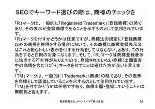 ＳＥＯでキーワード選びの際は、商標のチェックを
91無断掲載禁止（イーンスパイア株式会社）
「R」マークは、一般的に「Registered Trademark」（登録商標）の略で
あり、その表示が登録商標であることを示すものとして使用されていま
す。
「R」マークを付すかどうかは任意ですが、商標法の規定に「登録商標
以外の商標を使用をする場合において、その商標に商標登録表示又
はこれと紛らわしい表示を付する行為をしてはならない」とあり、この行
為をすると罰則の対象になります。そして、「R」マークは商標登録表示
に該当する可能性がありますので、登録されていない商標（出願審査
中の商標を含む）に「R」マークを付すことは避けた方が良いと言えま
す。
「TM」マークは、一般的に「Trademark」（商標）の略であり、その表示
を商標として認識していることを示すものとして使用されています。
「TM」を付すかどうかは任意ですあり、商標出願・登録していることとは
無関係と言えます。
 