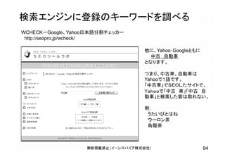 無断掲載禁止（イーンスパイア株式会社） 94
検索エンジンに登録のキーワードを調べる
WCHECK－Google、Yahoo日本語分割チェッカー
http://seopro.jp/wcheck/
他に、Yahoo･Googleともに
中古 自動車
となります。
つまり、中古車、自動車は
Yahooで１語です。
「中古車」でＳＥＯしたサイトで、
Ｙａｈｏｏで「中古 車」「中古 自
動車」と検索した客は取れない。
例：
うたいびとはね
ウーロン茶
烏龍茶
 