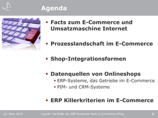 AgendaFacts zum E-Commerce und Umsatzmaschine InternetProzesslandschaft im E-CommerceShop-IntegrationsformenDatenquellen von OnlineshopsERP-Systeme, das Getriebe im E-CommercePIM- und CRM-SystemeERP Killerkriterien im E-Commerce2topsoft: Die Rolle von ERP-Systemen beim E-Commerce Erfolg25. März 2010