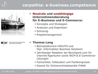 carpathia: e-business.competenceNeutrale und unabhängigeUnternehmensberatungfür E-Business und E-Commerce:Konzepte und StrategienAnalysen und ExpertisenSchulungProjektmanagementThomas LangBetriebsökonom HWV/FH und Dipl. Informatiker Business SolutionsJahrelanger Redaktor bei Benchpark.com für Internet-Agenturen sowie WCM & E-Commerce-LösungenFachartikel, Fallstudien und FachkongresseDozent für Onlinevertriebskanäle FHNW3topsoft: Die Rolle von ERP-Systemen beim E-Commerce Erfolg25. März 2010