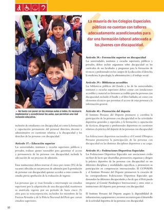Ley general de las personas con discapacidad



                                                                           La mayoría de los Colegios Especiales
                                                                             públicos no cuentan con talleres
                                                                           adecuadamente acondicionados para
                                                                           dar una formación laboral adecuada a
                                                                               los jóvenes con discapacidad.

                                                                          Artículo 38.- Formación superior en discapacidad
                                                                          Las universidades, institutos y escuelas superiores, públicos y
                                                                          privados, deben incluir asignaturas sobre discapacidad en los
                                                                          currículos de sus facultades y programas para la formación de
                                                                          técnicos y profesionales en los campos de la educación, el derecho,
                                                                          la medicina, la piscología, la administración y el trabajo social.

                                                                          Artículo 39.- Bibliotecas accesibles
                                                                          Las bibliotecas públicas del Estado y las de las universidades,
                                                                          institutos y escuelas superiores deben contar con instalaciones
                                                                          accesibles y material en formatos accesibles para las personas con
                                                                          discapacidad, incluido el braille y el libro hablado, así como con
                                                                          elementos técnicos que permitan el acceso de estas personas a la
                                                                          información general.

     5 No basta con poner en las mismas aulas a todos. Es necesario       Artículo 40.- Promoción del deporte
     implementar y acondicionar las aulas, que permitan una real          El Instituto Peruano del Deporte promueve y coordina la
     inclusión educativa.
                                                                          participación de las personas con discapacidad en las actividades
                                                                          deportivas generales y especiales, y la formación y capacitación
     inclusión de estudiantes con discapacidad, así como la formación     de técnicos, dirigentes y profesionales deportivos en cuestiones
     y capacitación permanente del personal directivo, docente y          relativas a la práctica del deporte de las personas con discapacidad.
     administrativo en cuestiones relativas a la discapacidad y los
     derechos de las personas con discapacidad.                           Las federaciones deportivas nacionales y el Comité Olímpico
                                                                          Peruano promueven la participación de las personas con
     Artículo 37.- Educación superior                                     discapacidad en las distintas disciplinas deportivas a su cargo.
     Las universidades, institutos y escuelas superiores, públicos y
     privados, realizan ajustes razonables para garantizar el acceso      Artículo 41.- Federaciones Deportivas Especiales
     y permanencia de las personas con discapacidad, incluida la          Las Federaciones Deportivas Especiales son asociaciones civiles
     adecuación de sus procesos de admisión.                              sin fines de lucro que desarrollan, promueven, organizan y dirigen
                                                                          la práctica deportiva de las personas con discapacidad en sus
     Estas instituciones deben reservar el cinco por ciento (5%) de las   diferentes disciplinas y modalidades específicas, y promueven su
     vacantes ofrecidas en sus procesos de admisión para la postulación   participación en competencias internacionales. El CONADIS
     de personas con discapacidad, quienes acceden a estos centros de     y el Instituto Peruano del Deporte promueven la creación de
     estudio previa aprobación de la evaluación de ingreso.               las correspondientes Federaciones Deportivas Especiales que
                                                                          demanden las diferentes discapacidades, a fin de que el Perú pueda
     Las personas que se vean forzadas a interrumpir sus estudios         integrarse al Comité Paralímpico Internacional y otros entes o
     superiores por la adquisición de una discapacidad, mantienen         instituciones del deporte para personas con discapacidad.
     su matrícula vigente por un período de hasta cinco (5)
     años para su reincorporación, incluidos los miembros de las          El Instituto Peruano del Deporte asegura la disponibilidad de
     Fuerzas Armadas y de la Policía Nacional del Perú que cursan         infraestructura, equipamiento y recursos necesarios para el desarrollo
     estudios superiores.                                                 de la actividad deportiva de las personas con discapacidad.

10
 