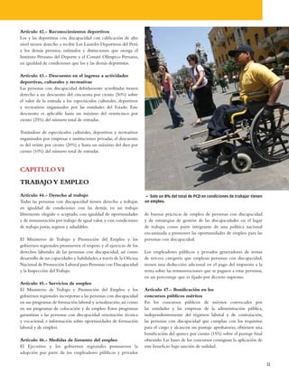 Artículo 42.- Reconocimientos deportivos
Los y las deportistas con discapacidad con calificación de alto
nivel tienen derecho a recibir Los Laureles Deportivos del Perú
y los demás premios, estímulos y distinciones que otorga el
Instituto Peruano del Deporte y el Comité Olímpico Peruano,
en igualdad de condiciones que los y las demás deportistas.

Artículo 43.- Descuento en el ingreso a actividades
deportivas, culturales y recreativas
Las personas con discapacidad debidamente acreditadas tienen
derecho a un descuento del cincuenta por ciento (50%) sobre
el valor de la entrada a los espectáculos culturales, deportivos
y recreativos organizados por las entidades del Estado. Este
descuento es aplicable hasta un máximo del veinticinco por
ciento (25%) del número total de entradas.

Tratándose de espectáculos culturales, deportivos y recreativos
organizados por empresas e instituciones privadas, el descuento
es del veinte por ciento (20%) y hasta un máximo del diez por
ciento (10%) del número total de entradas.



CAPITULO VI
TRABAJO Y EMPLEO
Artículo 44.- Derecho al trabajo                                      5 Solo un 8% del total de PCD en condiciones de trabajar tienen
Todas las personas con discapacidad tienen derecho a trabajar,        un empleo.
en igualdad de condiciones con las demás, en un trabajo
libremente elegido o aceptado, con igualdad de oportunidades          de buenas prácticas de empleo de personas con discapacidad
y de remuneración por trabajo de igual valor, y con condiciones       y de estrategias de gestión de las discapacidades en el lugar
de trabajo justas, seguras y saludables.                              de trabajo, como parte integrante de una política nacional
                                                                      encaminada a promover las oportunidades de empleo para las
El Ministerio de Trabajo y Promoción del Empleo y los                 personas con discapacidad.
gobiernos regionales promueven el respeto y el ejercicio de los
derechos laborales de las personas con discapacidad, así como         Los empleadores públicos y privados generadores de rentas
desarrollo de sus capacidades y habilidades, a través de la Oficina   de tercera categoría que emplean personas con discapacidad,
Nacional de Promoción Laboral para Personas con Discapacidad          tienen una deducción adicional en el pago del impuesto a la
y la Inspección del Trabajo.                                          renta sobre las remuneraciones que se paguen a estas personas,
                                                                      en un porcentaje que es fijado por decreto supremo.
Artículo 45.- Servicios de empleo
El Ministerio de Trabajo y Promoción del Empleo y los                 Artículo 47.- Bonificación en los
gobiernos regionales incorporan a las personas con discapacidad       concursos públicos méritos
en sus programas de formación laboral y actualización, así como       En los concursos públicos de méritos convocados por
en sus programas de colocación y de empleo. Estos programas           las entidades y las empresas de la administración pública,
garantizan a las personas con discapacidad orientación técnica        independientemente del régimen laboral y de contratación,
y vocacional, e información sobre oportunidades de formación          las personas con discapacidad que cumplan con los requisitos
laboral y de empleo.                                                  para el cargo y alcancen un puntaje aprobatorio, obtienen una
                                                                      bonificación del quince por ciento (15%) sobre el puntaje final
Artículo 46.- Medidas de fomento del empleo                           obtenido. Las bases de los concursos consignan la aplicación de
El Ejecutivo y los gobiernos regionales promueven la                  este beneficio bajo sanción de nulidad.
adopción por parte de los empleadores públicos y privados

                                                                                                                                        11
 
