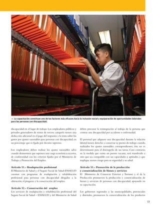 5 La capacitación constituye uno de los factores más eficaces hacia la inclusión social y equiparación de oportunidades laborales
para las personas con discapacidad.


discapacidad en el lugar de trabajo. Los empleadores públicos y     deben procurar la reintegración al trabajo de la persona que
privados generadores de rentas de tercera categoría tienen una      contrae una discapacidad por accidente o enfermedad.
deducción adicional en el pago del impuesto a la renta sobre los
gastos por ajustes razonables para personas con discapacidad, en    El personal que adquiere una discapacidad durante la relación
un porcentaje que es fijado por decreto supremo.                    laboral tienen derecho a conservar su puesto de trabajo cuando,
                                                                    realizados los ajustes razonables correspondientes, ésta no es
Los empleadores deben realizar los ajustes razonables salvo         determinante para el desempeño de sus tareas. Caso contrario,
cuando demuestren que suponen una carga económica excesiva,         en la medida que exista un puesto vacante, será transferido a
de conformidad con los criterios fijados por el Ministerio de       otro que sea compatible con sus capacidades y aptitudes, y que
Trabajo y Promoción del Empleo.                                     implique menos riesgo para su seguridad y su salud.

Artículo 51.- Readaptación profesional                              Artículo 53.- Promoción de la producción
El Ministerio de Salud y el Seguro Social de Salud-ESSALUD          y comercialización de bienes y servicios
cuentan con programas de readaptación y rehabilitación              El Ministerio de Comercio Exterior y Turismo y el de la
profesional para personas con discapacidad dirigidos a la           Producción promueven la producción y comercialización de
obtención, el progreso y la conservación del empleo.                bienes y servicios de personas con discapacidad, apoyando en
                                                                    su capacitación.
Artículo 52.- Conservación del empleo
Los servicios de readaptación y rehabilitación profesional del      Los gobiernos regionales y las municipalidades, provinciales
Seguro Social de Salud – ESSALUD y del Ministerio de Salud          y distritales, promueven la comercialización de los productos

                                                                                                                                      13
 