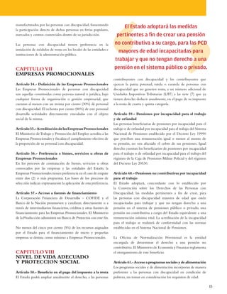 manufacturados por las personas con discapacidad, fomentando
la participación directa de dichas personas en ferias populares,
                                                                        El Estado adoptará las medidas
mercados y centros comerciales dentro de su jurisdicción.            pertinentes a fin de crear una pensión
Las personas con discapacidad tienen preferencia en la              no contributiva a su cargo, para las PCD
instalación de módulos de venta en los locales de las entidades e
                                                                      mayores de edad incapacitadas para
instituciones de la administración pública.
                                                                    trabajar y que no tengan derecho a una
CAPITULO VII                                                        pensión en el sistema público o privado.
EMPRESAS PROMOCIONALES
                                                                    contribuyentes con discapacidad y los contribuyentes que
Artículo 54.- Definición de las Empresas Promocionales              ejercen la patria potestad, tutela o curatela de personas con
Las Empresas Promocionales de personas con discapacidad             discapacidad que no generen renta, a un número adicional de
son aquellas constituidas como persona natural o jurídica, bajo     Unidades Impositivas Tributarias (UIT) a las siete (7) que ya
cualquier forma de organización o gestión empresarial, que          tienen derecho deducir anualmente, en el pago de su impuesto
cuentan al menos con un treinta por ciento (30%) de personal        a la renta de cuarta y quinta categoría.
con discapacidad. El ochenta por ciento (80%) de este personal
desarrolla actividades directamente vinculadas con el objeto        Artículo 59.- Pensiones por incapacidad para el trabajo
social de la misma.                                                 y de orfandad
                                                                    Las personas beneficiarias de pensiones por incapacidad para el
Artículo 55.- Acreditación de las Empresas Promocionales            trabajo o de orfandad por incapacidad para el trabajo del Sistema
El Ministerio de Trabajo y Promoción del Empleo acredita a las      Nacional de Pensiones establecido por el Decreto Ley 19990
Empresas Promocionales y fiscaliza el cumplimiento efectivo de      que perciben una remuneración igual o menor al monto de
la proporción de su personal con discapacidad.                      su pensión, no ven afectado el cobro de sus pensiones. Igual
                                                                    derecho cuentan los beneficiarios de pensiones por incapacidad
Artículo 56.- Preferencia a bienes, servicios u obras de            para el trabajo o de orfandad por incapacidad para el trabajo del
Empresas Promocionales                                              régimen de la Caja de Pensiones Militar Policial y del régimen
En los procesos de contratación de bienes, servicios u obras        del Decreto Ley 20530.
convocados por las empresas y las entidades del Estado, la
Empresas Promocionales tienen preferencia en el caso de empate      Artículo 60.- Pensiones no contributivas por incapacidad
entre dos (2) o más propuestas. Las bases de los procesos de        para el trabajo
selección indican expresamente la aplicación de esta preferencia.   El Estado adoptará, concordante con lo establecido por
                                                                    la Convención sobre los Derechos de las Personas con
Artículo 57.- Acceso a fuentes de financiamiento                    Discapacidad, las medidas pertinentes a fin de crear, para
La Corporación Financiera de Desarrollo – COFIDE y el               las personas con discapacidad mayores de edad que estén
Banco de la Nación promueven y canalizan, directamente o a          incapacitadas para trabajar y que no tengan derecho a una
través de intermediarios financieros, créditos y otras fuentes de   pensión en el sistema de pensiones público o privado, una
financiamiento para las Empresas Promocionales. El Ministerio       pensión no contributiva a cargo del Estado equivalente a una
de la Producción administra un Banco de Proyectos con este fin.     remuneración mínima vital. La acreditación de la incapacidad
                                                                    para el trabajo se realizará de conformidad con las normas
No menos del cinco por ciento (5%) de los recursos asignados        establecidas en el Sistema Nacional de Pensiones.
por el Estado para el financiamiento de micro y pequeñas
empresas se destina como mínimo a Empresas Promocionales.           La Oficina de Normalización Previsional es la entidad
                                                                    encargada de determinar el derecho a una pensión no
                                                                    contributiva. El Ministerio de Economía y Finanzas reglamenta
CAPITULO VIII                                                       el otorgamiento de este beneficio.
NIVEL DE VIDA ADECUADO
Y PROTECCION SOCIAL                                                 Artículo 61.- Acceso a programas sociales y de alimentación
                                                                    Los programas sociales y de alimentación incorporan de manera
Artículo 58.- Beneficio en el pago del impuesto a la renta          preferente a las personas con discapacidad en condición de
El Estado podrá ampliar anualmente el derecho, a las personas       pobreza, sin tomar en consideración los requisitos de edad.

                                                                                                                                        15
 