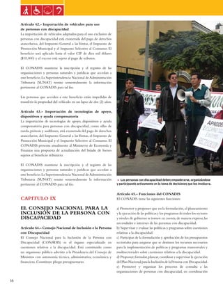Ley general de las personas con discapacidad


     Artículo 62.- Importación de vehículos para uso
     de personas con discapacidad
     La importación de vehículos adaptados para el uso exclusivo de
     personas con discapacidad está exonerada del pago de derechos
     arancelarios, del Impuesto General a las Ventas, el Impuesto de
     Promoción Municipal y el Impuesto Selectivo al Consumo. El
     beneficio será aplicado hasta el valor CIF de diez mil dólares
     ($10,000) y el exceso está sujeto al pago de tributos.

     El CONADIS mantiene la inscripción y el registro de las
     organizaciones y personas naturales y jurídicas que accedan a
     este beneficio. La Superintendencia Nacional de Administración
     Tributaria (SUNAT) remite semestralmente la información
     pertinente al CONADIS para tal fin.

     Las personas que acceden a este beneficio están impedidas de
     transferir la propiedad del vehículo en un lapso de dos (2) años.

     Artículo 63.- Importación de tecnologías de apoyo,
     dispositivos y ayuda compensatoria
     La importación de tecnologías de apoyo, dispositivos y ayuda
     compensatoria para personas con discapacidad, como sillas de
     rueda, prótesis y audífonos, está exonerada del pago de derechos
     arancelarios, del Impuesto General a las Ventas, el Impuesto de
     Promoción Municipal y el Impuesto Selectivo al Consumo. El
     CONADIS presenta anualmente al Ministerio de Economía y
     Finanzas una propuesta de actualización del listado de bienes
     sujetos al beneficio tributario.

     El CONADIS mantiene la inscripción y el registro de las
     organizaciones y personas naturales y jurídicas que accedan a
     este beneficio. La Superintendencia Nacional de Administración
     Tributaria (SUNAT) remite semestralmente la información             5 Las personas con discapacidad deben empoderarse, organizándose
     pertinente al CONADIS para tal fin.                                 y participando activamente en la toma de decisiones que los involucra.


                                                                         Artículo 65.- Funciones del CONADIS
     CAPITULO IX                                                         El CONADIS tiene las siguientes funciones:

     EL CONSEJO NACIONAL PARA LA                                         a) Promover y proponer que en la formulación, el planeamiento
     INCLUSIÓN DE LA PERSONA CON                                         y la ejecución de las políticas y los programas de todos los sectores
     DISCAPACIDAD                                                        y niveles de gobierno se tomen en cuenta, de manera expresa, las
                                                                         necesidades e intereses de las personas con discapacidad.
     Artículo 64.- Consejo Nacional de Inclusión e la Persona            b) Supervisar y evaluar las políticas y programas sobre cuestiones
     con Discapacidad                                                    relativas a la discapacidad.
     El Consejo Nacional para la Inclusión de la Persona con             c) Participar de la formulación y aprobación de los presupuestos
     Discapacidad (CONADIS) es el órgano especializado en                sectoriales para asegurar que se destinen los recursos necesarios
     cuestiones relativas a la discapacidad. Está constituido como       para la implementación de políticas y programas transversales y
     un organismo público adscrito a la Presidencia del Consejo de       multisectoriales sobre cuestiones relativas a la discapacidad.
     Ministros con autonomía técnica, administrativa, económica y        d) Proponer, formular, planear, coordinar y supervisar la ejecución
     financiera. Constituye pliego presupuestario.                       del Plan Nacional para la Inclusión de la Persona con Discapacidad.
                                                                         e) Promover y organizar los procesos de consulta a las
                                                                         organizaciones de personas con discapacidad, en coordinación

16
 