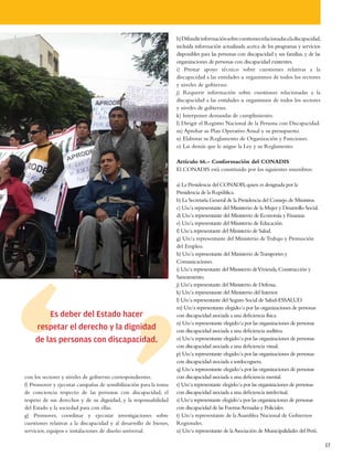 h) Difundir información sobre cuestiones relacionadas a la discapacidad,
                                                                    incluida información actualizada acerca de los programas y servicios
                                                                    disponibles para las personas con discapacidad y sus familias, y de las
                                                                    organizaciones de personas con discapacidad existentes.
                                                                    i) Prestar apoyo técnico sobre cuestiones relativas a la
                                                                    discapacidad a las entidades u organismos de todos los sectores
                                                                    y niveles de gobierno.
                                                                    j) Requerir información sobre cuestiones relacionadas a la
                                                                    discapacidad a las entidades u organismos de todos los sectores
                                                                    y niveles de gobierno.
                                                                    k) Interponer demandas de cumplimiento.
                                                                    l) Dirigir el Registro Nacional de la Persona con Discapacidad.
                                                                    m) Aprobar su Plan Operativo Anual y su presupuesto.
                                                                    n) Elaborar su Reglamento de Organización y Funciones.
                                                                    o) Las demás que le asigne la Ley y su Reglamento.

                                                                    Artículo 66.- Conformación del CONADIS
                                                                    El CONADIS está constituido por los siguientes miembros:

                                                                    a) La Presidencia del CONADIS, quien es designada por la
                                                                    Presidencia de la República.
                                                                    b) La Secretaría General de la Presidencia del Consejo de Ministros.
                                                                    c) Un/a representante del Ministerio de la Mujer y Desarrollo Social.
                                                                    d) Un/a representante del Ministerio de Economía y Finanzas.
                                                                    e) Un/a representante del Ministerio de Educación.
                                                                    f) Un/a representante del Ministerio de Salud.
                                                                    g) Un/a representante del Ministerio de Trabajo y Promoción
                                                                    del Empleo.
                                                                    h) Un/a representante del Ministerio de Transportes y
                                                                    Comunicaciones.
                                                                    i) Un/a representante del Ministerio deVivienda, Construcción y
                                                                    Saneamiento.
                                                                    j) Un/a representante del Ministerio de Defensa.
                                                                    k) Un/a representante del Ministerio del Interior.
                                                                    l) Un/a representante del Seguro Social de Salud-ESSALUD.
                                                                    m) Un/a representante elegido/a por las organizaciones de personas
        Es deber del Estado hacer                                   con discapacidad asociada a una deficiencia física.
                                                                    n) Un/a representante elegido/a por las organizaciones de personas
    respetar el derecho y la dignidad                               con discapacidad asociada a una deficiencia auditiva.
    de las personas con discapacidad.                               o) Un/a representante elegido/a por las organizaciones de personas
                                                                    con discapacidad asociada a una deficiencia visual.
                                                                    p) Un/a representante elegido/a por las organizaciones de personas
                                                                    con discapacidad asociada a sordoceguera.
                                                                    q) Un/a representante elegido/a por las organizaciones de personas
con los sectores y niveles de gobierno correspondientes.            con discapacidad asociada a una deficiencia mental.
f) Promover y ejecutar campañas de sensibilización para la toma     r) Un/a representante elegido/a por las organizaciones de personas
de conciencia respecto de las personas con discapacidad, el         con discapacidad asociada a una deficiencia intelectual.
respeto de sus derechos y de su dignidad, y la responsabilidad      s) Un/a representante elegido/a por las organizaciones de personas
del Estado y la sociedad para con ellas.                            con discapacidad de las Fuerzas Armadas y Policiales.
g) Promover, coordinar y ejecutar investigaciones sobre             t) Un/a representante de la Asamblea Nacional de Gobiernos
cuestiones relativas a la discapacidad y al desarrollo de bienes,   Regionales.
servicios, equipos e instalaciones de diseño universal.             u) Un/a representante de la Asociación de Municipalidades del Perú.

                                                                                                                                               17
 
