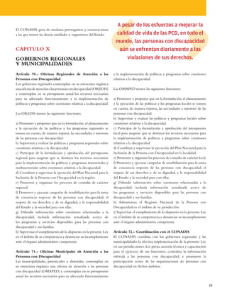 A pesar de los esfuerzos a mejorar la
El CONADIS goza de similares prerrogativas y exoneraciones
a las que tienen las demás entidades u organismos del Estado.          calidad de vida de las PCD, en todo el
                                                                       mundo, las personas con discapacidad
CAPITULO X                                                              aún se enfrentan diariamente a las
GOBIERNOS REGIONALES                                                        violaciones de sus derechos.
Y MUNICIPALIDADES
Artículo 70.- Oficinas Regionales de Atención a las                   y la implementación de políticas y programas sobre cuestiones
Personas con Discapacidad                                             relativas a la discapacidad.
Los gobiernos regionales contemplan en su estructura orgánica
una oficina de atención a las personas con discapacidad (OREDIS)      Las OMAPED tienen las siguientes funciones:
y contemplan en su presupuesto anual los recursos necesarios
para su adecuado funcionamiento y la implementación de                a) Promover y proponer que en la formulación, el planeamiento
políticas y programas sobre cuestiones relativas a la discapacidad.   y la ejecución de las políticas y los programas locales se tomen
                                                                      en cuenta, de manera expresa, las necesidades e intereses de las
Las OREDIS tienen las siguientes funciones:                           personas con discapacidad.
                                                                      b) Supervisar y evaluar las políticas y programas locales sobre
a) Promover y proponer que en la formulación, el planeamiento         cuestiones relativas a la discapacidad.
y la ejecución de las políticas y los programas regionales se         c) Participar de la formulación y aprobación del presupuesto
tomen en cuenta, de manera expresa, las necesidades e intereses       local para asegurar que se destinen los recursos necesarios para
de las personas con discapacidad.                                     la implementación de políticas y programas sobre cuestiones
b) Supervisar y evaluar las políticas y programas regionales sobre    relativas a la discapacidad.
cuestiones relativas a la discapacidad.                               d) Coordinar y supervisar la ejecución del Plan Nacional para la
c) Participar de la formulación y aprobación del presupuesto          Inclusión de la Persona con Discapacidad en la localidad.
regional para asegurar que se destinen los recursos necesarios        e) Promover y organizar los procesos de consulta de carácter local.
para la implementación de políticas y programas transversales y       f) Promover y ejecutar campañas de sensibilización para la toma
multisectoriales sobre cuestiones relativas a la discapacidad.        de conciencia respecto de las personas con discapacidad, el
d) Coordinar y supervisar la ejecución del Plan Nacional para la      respeto de sus derechos y de su dignidad, y la responsabilidad
Inclusión de la Persona con Discapacidad en la región.                del Estado y la sociedad para con ellas.
e) Promover y organizar los procesos de consulta de carácter          g) Difundir información sobre cuestiones relacionadas a la
regional.                                                             discapacidad, incluida información actualizada acerca de
f) Promover y ejecutar campañas de sensibilización para la toma       los programas y servicios disponibles para las personas con
de conciencia respecto de las personas con discapacidad, el           discapacidad y sus familias.
respeto de sus derechos y de su dignidad, y la responsabilidad        h) Administran el Registro Nacional de la Persona con
del Estado y la sociedad para con ellas.                              Discapacidad en el ámbito de su jurisdicción.
g) Difundir información sobre cuestiones relacionadas a la            i) Supervisar el cumplimiento de lo dispuesto en la presente Ley
discapacidad, incluida información actualizada acerca de              en el ámbito de su competencia y denunciar su incumplimiento
los programas y servicios disponibles para las personas con           ante el órgano administrativo competente.
discapacidad y sus familias.
h) Supervisar el cumplimiento de lo dispuesto en la presente Ley      Artículo 72.- Coordinación con el CONADIS
en el ámbito de su competencia y denunciar su incumplimiento          El CONADIS coordina con los gobiernos regionales y las
ante el órgano administrativo competente.                             municipalidades la efectiva implementación de la presente Ley
                                                                      en sus jurisdicciones. Les presta asesoría técnica y capacitación
Artículo 71.- Oficinas Municipales de Atención a las                  para el ejercicio de sus funciones, centraliza la información
Personas con Discapacidad                                             referida a las personas con discapacidad, y promueve la
Las municipalidades, provinciales y distritales, contemplan en        participación activa de las organizaciones de personas con
su estructura orgánica una oficina de atención a las personas         discapacidad en dichos ámbitos.
con discapacidad (OMAPED) y contemplan en su presupuesto
anual los recursos necesarios para su adecuado funcionamiento

                                                                                                                                            19
 