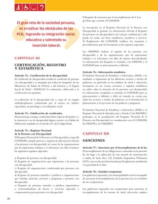 Ley general de las personas con discapacidad


                                                                          f) Registro de sanciones por el incumplimiento de la Ley.
                                                                          g) Otros que acuerde el CONADIS.
       El gran reto de la sociedad peruana,
                                                                          La inscripción en el Registro Nacional de la Persona con
        es erradicar los obstáculos de las
                                                                          Discapacidad es gratuita. La información referida al Registro
       PCD, logrando su integración social,                               de personas con discapacidad es de carácter confidencial y sólo
                                                                          puede ser usada con fines estadísticos, científicos y técnicos.
             educativa y sobretodo su                                     El Reglamento del CONADIS establece los requisitos y
                 inserción laboral.                                       procedimientos para la inscripción en los registros especiales.

                                                                          Las OMAPED realizan el registro de las personas con
                                                                          discapacidad y de las organizaciones que las representan,
     CAPITULO XI                                                          trabajan o se relacionan con ellas, de manera descentralizada.
                                                                          La información del Registro es remitida a las OREDIS y el
     CERTIFICACIÓN, REGISTRO                                              CONADIS para su procesamiento y difusión.
     Y ESTADÍSTICA
                                                                          Artículo 76.- Información estadística
     Artículo 73.- Certificación de la discapacidad                       El Instituto Nacional de Estadística e Informática (INEI) y las
     El certificado de discapacidad acredita la condición de persona      entidades u organismos de los diferentes sectores y niveles de
     con discapacidad y es otorgado por todos los hospitales de los       gobierno, en particular en los ámbitos de salud y educación,
     Ministerios de Salud, de Defensa y del Interior, y el Seguro         incorporan en sus censos, encuestas y registros estadísticos
     Social de Salud - ESSALUD. La evaluación, calificación y la          un rubro sobre la situación de las personas con discapacidad.
     certificación son gratuitas.                                         La información recopilada es remitida al CONADIS para su
                                                                          procesamiento y difusión y debe ser tomada en cuenta por
     La evaluación de la discapacidad está a cargo de un equipo           todos los sectores y niveles de gobierno en la formulación, el
     multidisciplinario conformado por al menos un médico                 planeamiento y la ejecución de sus políticas y programas.
     especialista, un psicólogo y un trabajador social.
                                                                          El Instituto Nacional de Estadística e Informática (INEI) y el
     Artículo 74.- Falsificación de certificados                          Registro Nacional de Identificación y Estado Civil (RENIEC)
     El personal que otorgue certificados falsos respecto del grado y/o   participan en la actualización del Registro Nacional de la
     la existencia o no de discapacidad alguna, incurre en el delito de   Persona con Discapacidad, en coordinación con el CONADIS,
     falsificación regulado en el artículo 431 del Código Penal.          las OREDIS y las OMAPED.

     Artículo 75.- Registro Nacional
     de la Persona con Discapacidad                                       CAPITULO XII
     El Registro Nacional de la Persona con Discapacidad, a cargo del
     CONADIS, compila, procesa y organiza la información referida         SANCIONES
     a las personas con discapacidad, así como de las organizaciones
     que las representan, trabajan o se relacionan con ellas. Contiene    Artículo 77.- Sanciones por el incumplimiento de la ley
     los siguientes registros especiales:                                 El incumplimiento de las obligaciones contenidas en la presente
                                                                          ley da lugar a la aplicación de una sanción de amonestación
     a) Registro de personas con discapacidad.                            o multa, de hasta doce (12) Unidades Impositivas Tributarias
     b) Registro de organizaciones que representan a las personas         (UIT), cuya escala será determinada por Reglamento atendiendo
     con discapacidad.                                                    a la gravedad de la falta.
     c) Registro de organizaciones conformadas por personas con
     discapacidad.                                                        Artículo 78.- Entidad competente
     d) Registro de personas naturales o jurídicas u organizaciones       Los gobiernos regionales y las municipalidades son las encargadas
     que brindan atención, servicios y programas a personas con           de sancionar el incumplimiento de la presente Ley en el ámbito
     discapacidad.                                                        de sus competencias.
     e) Registro de personas naturales o jurídicas importadoras
     o comercializadoras de bienes o servicios especiales y               Los gobiernos regionales son competentes para sancionar el
     compensatorios para personas con discapacidad.                       incumplimiento de las normas de salud, educación, empleo,

20
 