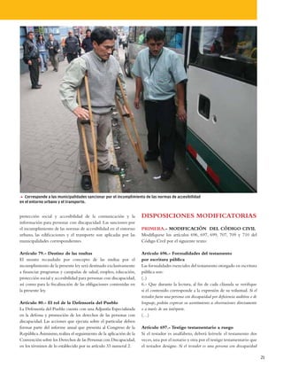 5 Corresponde a las municipalidades sancionar por el incumplimiento de las normas de accesibilidad
en el entorno urbano y el transporte.


protección social y accesibilidad de la comunicación y la            DISPOSICIONES MODIFICATORIAS
información para personas con discapacidad. Las sanciones por
el incumplimiento de las normas de accesibilidad en el entorno       PRIMERA.- MODIFICACIÓN DEL CÓDIGO CIVIL
urbano, las edificaciones y el transporte son aplicadas por las      Modifíquese los artículos 696, 697, 699, 707, 709 y 710 del
municipalidades correspondientes.                                    Código Civil por el siguiente texto:

Artículo 79.- Destino de las multas                                  Artículo 696.- Formalidades del testamento
El monto recaudado por concepto de las multas por el                 por escritura pública
incumplimiento de la presente ley será destinado exclusivamente      Las formalidades esenciales del testamento otorgado en escritura
a financiar programas y campañas de salud, empleo, educación,        pública son:
protección social y accesibilidad para personas con discapacidad,    (..)
así como para la fiscalización de las obligaciones contenidas en     6.- Que durante la lectura, al fin de cada cláusula se verifique
la presente ley.                                                     si el contenido corresponde a la expresión de su voluntad. Si el
                                                                     testador fuera una persona con discapacidad por deficiencia auditiva o de
Artículo 80.- El rol de la Defensoría del Pueblo                     lenguaje, podrán expresar su asentimiento u observaciones directamente
La Defensoría del Pueblo cuenta con una Adjuntía Especializada       o a través de un intérprete.
en la defensa y promoción de los derechos de las personas con        (…)
discapacidad. Las acciones que ejecuta sobre el particular deben
formar parte del informe anual que presenta al Congreso de la        Artículo 697.- Testigo testamentario a ruego
República. Asimismo, realiza el seguimiento de la aplicación de la   Si el testador es analfabeto, deberá leérsele el testamento dos
Convención sobre los Derechos de las Personas con Discapacidad,      veces, una por el notario y otra por el testigo testamentario que
en los términos de lo establecido por su artículo 33 numeral 2.      el testador designe. Si el testador es una persona con discapacidad

                                                                                                                                                 21
 