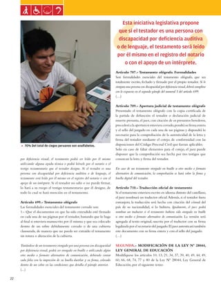 Ley general de las personas con discapacidad


                                                                                    Esta iniciativa legislativa propone
                                                                                  que si el testador es una persona con
                                                                                  discapacidad por deficiencia auditiva
                                                                                 o de lenguaje, el testamento será leído
                                                                                 por él mismo en el registro del notario
                                                                                     o con el apoyo de un intérprete.
                                                                                Artículo 707.- Testamento ológrafo. Formalidades
                                                                                Son formalidades esenciales del testamento ológrafo, que sea
                                                                                totalmente escrito, fechado y firmado por el propio testador. Si lo
                                                                                otorgara una persona con discapacidad por deficiencia visual, deberá cumplirse
                                                                                con lo expuesto en el segundo párrafo del numeral 1 del artículo 699.
                                                                                (…)

                                                                                Artículo 709.- Apertura judicial de testamento ológrafo
                                                                                Presentado el testamento ológrafo con la copia certificada de
                                                                                la partida de defunción el testador o declaración judicial de
                                                                                muerte presunta, el juez, con citación de os presuntos herederos,
                                                                                procederá a la apertura si estuviera cerrado, pondrá su firma entera
                                                                                y el sello del juzgado en cada una de sus páginas y dispondrá lo
                                                                                necesario para la comprobación de la autenticidad de la letra y
                                                                                firma del testador mediante el cotejo, de conformidad con las
     5 70% Del total de ciegos peruanos son analfabetos.                        disposiciones del Código Procesal Civil que fueran aplicables.
                                                                                Solo en caso de faltar elementos para el cotejo, el juez puede
                                                                                disponer que la comprobación sea hecha por tres testigos que
     por deficiencia visual, el testamento podrá ser leído por él mismo         conozcan la letra y firma del testador.
     utilizando alguna ayuda técnica o podrá leérsele por el notario o el
     testigo testamentario que el testador designe. Si el testador es una       En caso de un testamento otorgado en braille u otro medio o formato
     persona con discapacidad por deficiencia auditiva o de lenguaje, el        alternativo de comunicación, la comprobación se hará sobre la firma y
     testamento será leído por él mismo en el registro del notario o con el     huella digital del testador.
     apoyo de un intérprete. Si el testador no sabe o no puede firmar,
     lo hará a su ruego el testigo testamentario que él designe, de             Artículo 710.- Traducción oficial de testamento
     todo lo cual se hará mención en el testamento.                             Si el testamento estuviera escrito en idioma distinto del castellano,
                                                                                el juez nombrará un traductor oficial. Además, si el testador fuera
     Artículo 699.- Testamento ológrafo                                         extranjero, la traducción será hecha con citación del cónsul del
     Las formalidades esenciales del testamento cerrado son:                    país de su nacionalidad, si lo hubiera. Igualmente, el juez podrá
     1.- Que el documentos en que ha sido extendido esté firmado                nombrar un traductor si el testamento hubiera sido otorgado en braille
     en cada una de sus páginas por el testador, bastando que lo haga           u otro medio o formato alternativo de comunicación. La versión será
     al final si estuviera manuscrito por él mismo, y que sea colocado          agregada al texto original, suscrita por el traductor con su firma
     dentro de un sobre debidamente cerrado o de una cubierta                   legalizada por el secretario del juzgado. El juez autenticará también
     clausurada, de manera que no pueda ser extraído el testamento              este documento con su firma entera y con el sello del juzgado.
     sin rotura o alteración de la cubierta.                                    (…)

     Tratándose de un testamento otorgado por una persona con discapacidad      SEGUNDA.- MODIFICACIÓN DE LA LEY Nº 28044,
     por deficiencia visual, podrá ser otorgado en braille o utilizando algún   LEY GENERAL DE EDUCACIÓN
     otro medio o formato alternativo de comunicación, debiendo contar          Modifíquese los artículos 10, 13, 21, 34, 37, 39, 40, 49, 44, 49,
     cada folio con la impresión de su huella dactilar y su firma, colocado     60, 66, 68, 74, 77 y 80 de la Ley Nº 28044, Ley General de
     dentro de un sobre en las condiciones que detalla el párrafo anterior.     Educación, por el siguiente texto:
     (...)

22
 