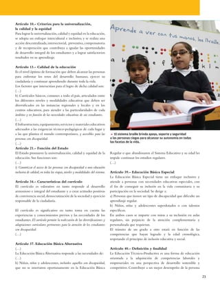 Artículo 10.- Criterios para la universalización,
la calidad y la equidad
Para lograr la universalización, calidad y equidad en la educación,
se adopta un enfoque intercultural e inclusivo, y se realiza una
acción descentralizada, intersectorial, preventiva, compensatoria
y de recuperación que contribuya a igualar las oportunidades
de desarrollo integral de los estudiantes y a lograr satisfactorios
resultados en su aprendizaje.

Artículo 13.- Calidad de la educación
Es el nivel óptimo de formación que deben alcanzar las personas
para enfrentar los retos del desarrollo humano, ejercer su
ciudadanía y continuar aprendiendo durante toda la vida.
Los factores que interactúan para el logro de dicha calidad son:
(…)
b) Currículos básicos, comunes a todo el país, articulados entre
los diferentes niveles y modalidades educativas que deben ser
diversificados en las instancias regionales y locales y en los
centros educativos, para atender a las particularidades de cada
ámbito y en función de las necesidades educativas de sus estudiantes.
(…)
f) Infraestructura, equipamiento, servicios y materiales educativos
adecuados a las exigencias técnico-pedagógicas de cada lugar y
a las que plantea el mundo contemporáneo, y accesibles para las                 5 El sistema braille brinda apoyo, soporte y seguridad
personas con discapacidad.                                                      a las personas ciegas para alcanzar su autonomía en todas
                                                                                las facetas de la vida.
(…)
Artículo 21.- Función del Estado
El Estado promueve la universalización, calidad y equidad de la                 Regular o que abandonaron el Sistema Educativo y su edad les
educación. Sus funciones son:                                                   impide continuar los estudios regulares.
(…)                                                                             (…)
i) Garantizar el acceso de las personas con discapacidad a una educación
inclusiva de calidad, en todas las etapas, niveles y modalidades del sistema.   Artículo 39.- Educación Básica Especial
                                                                                La Educación Básica Especial tiene un enfoque inclusivo y
Artículo 34.- Características del currículo                                     atiende a personas con necesidades educativas especiales, con
El currículo es valorativo en tanto responde al desarrollo                      el fin de conseguir su inclusión en la vida comunitaria y su
armonioso e integral del estudiante y a crear actitudes positivas               participación en la sociedad. Se dirige a:
de convivencia social, democratización de la sociedad y ejercicio               a) Personas que tienen un tipo de discapacidad que dificulte un
responsable de la ciudadanía.                                                   aprendizaje regular.
                                                                                b) Niños, niñas y adolescentes superdotados o con talentos
El currículo es significativo en tanto toma en cuenta las                       específicos.
experiencias y conocimientos previos y las necesidades de los                   En ambos casos se imparte con miras a su inclusión en aulas
estudiantes. El currículo permite la realización de las diversificaciones y     regulares, sin perjuicio de la atención complementaria y
adaptaciones curriculares pertinentes para la atención de los estudiantes       personalizada que requieran.
con discapacidad.                                                               El tránsito de un grado a otro estará en función de las
(…)                                                                             competencias que hayan logrado y la edad cronológica,
                                                                                respetando el principio de inclusión educativa y social.
Artículo 37. Educación Básica Alternativa
(…)                                                                             Artículo 40.- Definición y finalidad
La Educación Básica Alternativa responde a las necesidades de:                  La Educación Técnico-Productiva es una forma de educación
(…)                                                                             orientada a la adquisición de competencias laborales y
b) Niños, niñas y adolescentes, incluidos aquellos con discapacidad,            empresariales en una perspectiva de desarrollo sostenible y
que no se insertaron oportunamente en la Educación Básica                       competitivo. Contribuye a un mejor desempeño de la persona

                                                                                                                                                  23
 
