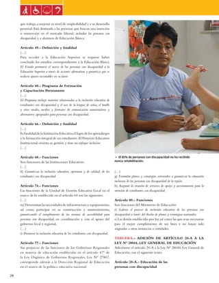 Ley general de las personas con discapacidad


     que trabaja, a mejorar su nivel de empleabilidad y a su desarrollo
     personal. Está destinada a las personas que buscan una inserción
     o reinserción en el mercado laboral, incluidas las personas con
     discapacidad, y a alumnos de Educación Básica.

     Artículo 49.- Definición y finalidad
     (…)
     Para acceder a la Educación Superior se requiere haber
     concluido los estudios correspondientes a la Educación Básica.
     El Estado promueve el acceso de las personas con discapacidad a la
     Educación Superior a través de acciones afirmativas y garantiza que se
     realicen ajustes razonables en su favor.

     Artículo 60.- Programa de Formación
     y Capacitación Permanente
     (…)
     El Programa incluye materias relacionadas a la inclusión educativa de
     estudiantes con discapacidad y el uso de la lengua de señas, el braille
     y otros modos, medios y formatos de comunicación aumentativos y
     alternativos apropiados para personas con discapacidad.

     Artículo 66.- Definición y finalidad
     (…)
     Es finalidad de la Institución Educativa el logro de los aprendizajes
     y la formación integral de sus estudiantes. El Proyecto Educativo
     Institucional orienta su gestión y tiene un enfoque inclusivo.
     (…)

     Artículo 68.- Funciones                                                   5 El 81% de personas con discapacidad no ha recibido
     Son funciones de las Instituciones Educativas:                            nunca rehabilitación.
     (…)
     ñ) Garantizar la inclusión educativa, oportuna y de calidad, de los       (…)
     estudiantes con discapacidad.                                             g) Formular planes y estrategias orientados a garantizar la educación
                                                                               inclusiva de las personas con discapacidad de la región.
     Artículo 74.- Funciones                                                   h) Asegurar la creación de servicios de apoyo y asesoramiento para la
     Las funciones de la Unidad de Gestión Educativa Local en el               atención de estudiantes con discapacidad.
     marco de lo establecido en el artículo 64 son las siguientes:
     (…)                                                                       Artículo 80.- Funciones
     m) Determinar las necesidades de infraestructura y equipamiento,          Son funciones del Ministerio de Educación:
     así como participar en su construcción y mantenimiento,                   r) Liderar el proceso de inclusión educativa de las personas con
     garantizando el cumplimiento de las normas de accesibilidad para          discapacidad a través del diseño de planes y estrategias nacionales.
     personas con discapacidad, en coordinación y con el apoyo del             s) Las demás establecidas por ley, así como las que sean necesarias
     gobierno local y regional,                                                para el mejor cumplimiento de sus fines y no hayan sido
     (…)                                                                       asignadas a otras instancias o entidades.
     t) Promover la inclusión educativa de los estudiantes con discapacidad.
                                                                               TERCERA.- ADICIÓN DE ARTÍCULO 20-A A LA
     Artículo 77.- Funciones                                                   LEY Nº 28044, LEY GENERAL DE EDUCACIÓN
     Sin perjuicio de las funciones de los Gobiernos Regionales                Adiciónese el artículo 20-A a la Ley Nº 28044, Ley General de
     en materia de educación establecidas en el artículo 47° de                Educación, con el siguiente texto:
     la Ley Orgánica de Gobiernos Regionales, Ley N° 27867,
     corresponde además a la Dirección Regional de Educación                   Artículo 20-A.- Educación de las
     en el marco de la política educativa nacional:                            personas con discapacidad

24
 
