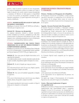 Ley general de las personas con discapacidad


     prevenir y reducir al máximo la aparición de nuevas discapacidades.                   DISPOSICIONES TRANSITORIAS
     Los servicios de rehabilitación se prestan en los ámbitos de la salud, el             Y FINALES
     empleo, la educación y los servicios sociales de manera descentralizada
     y comunitaria. El Ministerio de Salud garantiza la disponibilidad                     Primera.- Partidas en el Presupuesto de la República
     y el acceso de las personas con discapacidad a tecnologías de apoyo,                  El Presupuesto General de la República consiga partidas
     dispositivos, medicamentos y la ayuda compensatoria necesaria para su                 específicas destinadas al cumplimiento de la presente ley.
     atención y rehabilitación.                                                            Los titulares de los pliegos deben tomar en cuenta las
                                                                                           obligaciones contenidas en la presente ley en la programación
     SEXTA.- MODIFICACIÓN DE LA LEY Nº 28278, LEY                                          de sus gastos.
     DE RADIO Y TELEVISIÓN
     Modifíquese el artículo 38 de la Ley Nº 28278, Ley de Radio y                         Segunda.- Encuesta Nacional sobre Discapacidad
     Televisión, por el siguiente texto:                                                   El Instituto Nacional de Estadística e Informática realizará,
                                                                                           bajo responsabilidad, una encuesta nacional de hogares sobre
     Artículo 38º.- Personas con discapacidad                                              discapacidad que brinde información sobre la prevalencia
     Los programas informativos, educativos y culturales transmitidos                      de la discapacidad en el país y el acceso de estas personas a la
     mediante radiodifusión por televisión y radiodifusión por cable, deben                educación, la salud y el empleo, en un plazo no mayor a un (1)
     incorporar medios de comunicación visual adicional en los que se utilice              año de la entrada en vigencia de la presente Ley.
     lenguaje de señas o subtitulado, para garantizar el acceso a la información
     de las personas con discapacidad por deficiencia auditiva.                            Tercera.- Creación de Comisión Revisora del Código Civil
                                                                                           Constitúyase una Comisión Especial encargada de revisar el
     SéTIMA.- MODIFICACIÓN DEL TEXTO ÚNICO                                                 Código Civil en lo referido al régimen de capacidad jurídica de
     ORDENADO DE LA LEY DE PRODUCTIVIDAD Y                                                 las personas con discapacidad y formular en un plazo no mayor
     COMPETITIVIDAD LABORAL                                                                a seis (6) meses de la entrada en vigencia de la presente Ley, un
     Modifíquese los artículos 23, 29, 30 y 86 del Texto Único Ordenado                    Anteproyecto de Ley de reforma del Código Civil que se ajuste
     de la Ley de Productividad y Competitividad Laboral, aprobado                         a lo establecido en la presente Ley y en la Convención sobre los
     por Decreto Supremo Nº 003-97-TR, por el siguiente texto:                             Derechos de las Personas con Discapacidad.

     Artículo 23.- Son causas justas de despido relacionadas con la                        La Comisión Especial estará compuesta por los siguientes
     capacidad del trabajador:                                                             miembros:
     a) Las deficiencias físicas, mentales o sensoriales sobrevenidas cuando, realizados
     los ajustes razonables correspondientes, impiden el desempeño de sus tareas;          a) Dos congresistas de la República, uno de los cuales la Preside.
     (…)                                                                                   b) Un representante del Consejo Nacional para la Inclusión de
     Artículo 29.- Es nulo el despido que tenga por motivo:                                la Persona con Discapacidad.
     (…)                                                                                   c) Un representante del Poder Judicial.
     d) La discriminación por razón de sexo, raza, religión, opinión,                      d) Un representante de las universidades que tengan facultades
     idioma, discapacidad o cualquier otra índole;                                         de derecho, el cual es designado por la Asamblea Nacional de
     (…)                                                                                   Rectores.
     Artículo 30.- Son actos de hostilidad equiparables al despido                         e) Un representante de la Defensoría del Pueblo.
     los siguientes:                                                                       f) Un representante de las organizaciones de personas con
     (…)                                                                                   discapacidad.
     f) Los actos de discriminación por razón de sexo, raza, religión,                     Los gastos que irrogue el funcionamiento de la Comisión
     opinión, idioma, discapacidad o cualquier otra índole;                                Especial son de cuenta del Congreso de la República.
     (…)
     h) La negativa injustificada de realizar ajustes razonables en el lugar de            Cuarta.- Plazo para implementar el ingreso
     trabajo para los trabajadores con discapacidad.                                       a la seguridad social
     (…)                                                                                   El Ministerio de Salud y el Seguro Social de Salud-ESSALUD
                                                                                           implementarán, bajo responsabilidad, planes y programas
                                                                                           dirigidos al acceso de las personas con discapacidad a la
                                                                                           seguridad social, que incluyan prestaciones de rehabilitación y
                                                                                           de apoyo, de conformidad con el artículo 31 de la presente Ley,
                                                                                           en un plazo no mayor a ciento veinte (120) días de la entrada
                                                                                           en vigencia de la presente Ley.

26
 