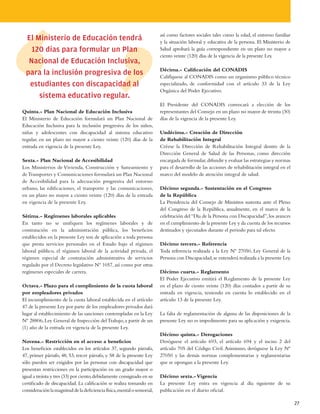 así como factores sociales tales como la edad, el entorno familiar
  El Ministerio de Educación tendrá                                       y la situación laboral y educativa de la persona. El Ministerio de
    120 días para formular un Plan                                        Salud aprobará la guía correspondiente en un plazo no mayor a
                                                                          ciento veinte (120) días de la vigencia de la presente Ley.
   Nacional de Educación Inclusiva,
                                                                          Décima.- Calificación del CONADIS
  para la inclusión progresiva de los                                     Califíquese al CONADIS como un organismo público técnico
   estudiantes con discapacidad al                                        especializado, de conformidad con el artículo 33 de la Ley
                                                                          Orgánica del Poder Ejecutivo.
      sistema educativo regular.
                                                                          El Presidente del CONADIS convocará a elección de los
Quinta.- Plan Nacional de Educación Inclusiva                             representantes del Consejo en un plazo no mayor de treinta (30)
El Ministerio de Educación formulará un Plan Nacional de                  días de la vigencia de la presente Ley.
Educación Inclusiva para la inclusión progresiva de los niños,
niñas y adolescentes con discapacidad al sistema educativo                Undécima.- Creación de Dirección
regular, en un plazo no mayor a ciento veinte (120) días de la            de Rehabilitación Integral
entrada en vigencia de la presente Ley.                                   Créese la Dirección de Rehabilitación Integral dentro de la
                                                                          Dirección General de Salud de las Personas, como dirección
Sexta.- Plan Nacional de Accesibilidad                                    encargada de formular, difundir y evaluar las estrategias y normas
Los Ministerios de Vivienda, Construcción y Saneamiento y                 para el desarrollo de las acciones de rehabilitación integral en el
de Transportes y Comunicaciones formulará un Plan Nacional                marco del modelo de atención integral de salud.
de Accesibilidad para la adecuación progresiva del entorno
urbano, las edificaciones, el transporte y las comunicaciones,            Décimo segunda.- Sustentación en el Congreso
en un plazo no mayor a ciento veinte (120) días de la entrada             de la República
en vigencia de la presente Ley.                                           La Presidencia del Consejo de Ministros sustenta ante el Pleno
                                                                          del Congreso de la República, anualmente, en el marco de la
Sétima.- Regímenes laborales aplicables                                   celebración del “Día de la Persona con Discapacidad”, los avances
En tanto no se unifiquen los regímenes laborales y de                     en el cumplimiento de la presente Ley y da cuenta de los recursos
contratación en la administración pública, los beneficios                 destinados y ejecutados durante el periodo para tal efecto.
establecidos en la presente Ley son de aplicación a toda persona
que presta servicios personales en el Estado bajo el régimen              Décimo tercera.- Referencia
laboral público, el régimen laboral de la actividad privada, el           Toda referencia realizada a la Ley Nº 27050, Ley General de la
régimen especial de contratación administrativa de servicios              Persona con Discapacidad, se entenderá realizada a la presente Ley.
regulado por el Decreto legislativo Nº 1057, así como por otras
regímenes especiales de carrera.                                          Décimo cuarta.- Reglamento
                                                                          El Poder Ejecutivo emitirá el Reglamento de la presente Ley
Octava.- Plazo para el cumplimiento de la cuota laboral                   en el plazo de ciento veinte (120) días contados a partir de su
por empleadores privados                                                  entrada en vigencia, teniendo en cuenta lo establecido en el
El incumplimiento de la cuota laboral establecida en el artículo          artículo 13 de la presente Ley.
47 de la presente Ley por parte de los empleadores privados dará
lugar al establecimiento de las sanciones contempladas en la Ley          La falta de reglamentación de alguna de las disposiciones de la
Nº 28806, Ley General de Inspección del Trabajo, a partir de un           presente Ley no es impedimento para su aplicación y exigencia.
(1) año de la entrada en vigencia de la presente Ley.
                                                                          Décimo quinta.- Derogaciones
Novena.- Restricción en el acceso a beneficios                            Deróguese el artículo 693, el artículo 694 y el inciso 2 del
Los beneficios establecidos en los artículos 37, segundo párrafo,         artículo 705 del Código Civil. Asimismo, deróguese la Ley Nº
47, primer párrafo, 48, 53, tercer párrafo, y 58 de la presente Ley       27050 y las demás normas complementarias y reglamentarias
sólo pueden ser exigidos por las personas con discapacidad que            que se opongan a la presente Ley.
presentan restricciones en la participación en un grado mayor o
igual a treinta y tres (33) por ciento, debidamente consignado en su      Décimo sexta.- Vigencia
certificado de discapacidad. La calificación se realiza tomando en        La presente Ley entra en vigencia al día siguiente de su
consideración la magnitud de la deficiencia física, mental o sensorial,   publicación en el diario oficial.

                                                                                                                                                27
 