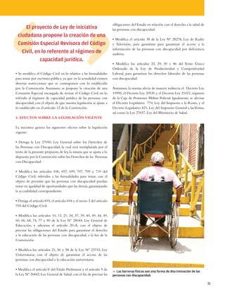 obligaciones del Estado en relación con el derecho a la salud de
     El proyecto de Ley de iniciativa                                  las personas con discapacidad.
 ciudadana propone la creación de una
                                                                       • Modifica el artículo 38 de la Ley Nº 28278, Ley de Radio
 Comisión Especial Revisora del Código                                 y Televisión, para garantizar para garantizar el acceso a la
                                                                       información de las personas con discapacidad por deficiencia
   Civil, en lo referente al régimen de                                auditiva.
            capacidad jurídica.
                                                                       • Modifica los artículos 23, 29, 30 y 86 del Texto Único
                                                                       Ordenado de la Ley de Productividad y Competitividad
• Se modifica el Código Civil en lo relativo a las formalidades        Laboral, para garantizar los derechos laborales de las personas
para testar por escritura pública, ya que en la actualidad existen     con discapacidad.
diversas restricciones que se contraponen con lo establecido
por la Convención. Asimismo, se propone la creación de una             Asimismo, la norma afecta de manera indirecta el Decreto Ley
Comisión Especial encargada de revisar el Código Civil en lo           19990, el Decreto Ley 20530 y el Decreto Ley 21021, régimen
referido al régimen de capacidad jurídica de las personas con          de la Caja de Pensiones Militar Policial. Igualmente, se afectan
discapacidad, con el objeto de que nuestra legislación se ajuste a     el Decreto Legislativo 774, Ley del Impuesto a la Renta, y el
lo establecido en el artículo 12 de la Convención.                     Decreto Legislativo 821, Ley del Impuesto General a las Ventas,
                                                                       así como la Ley 27657, Ley del Ministerio de Salud.
4. EFECTOS SOBRE LA LEGISLACIÓN VIGENTE

La iniciativa genera los siguientes efectos sobre la legislación
vigente:

• Deroga la Ley 27050, Ley General sobre los Derechos de
las Personas con Discapacidad, la cual será reemplazada por el
texto de la presente propuesta de ley, la misma que se ajusta a lo
dispuesto por la Convención sobre los Derechos de las Personas
con Discapacidad.

• Modifica los artículos 696, 697, 699, 707, 709 y 710 del
Código Civil, referidos a las formalidades para testar, con el
objeto de permitir que las personas con discapacidad puedan
testar en igualdad de oportunidades que las demás, garantizando
la accesibilidad correspondiente.

• Deroga el artículo 693, el artículo 694 y el inciso 2 del artículo
705 del Código Civil.

• Modifica los artículos 10, 13, 21, 34, 37, 39, 40, 49, 44, 49,
60, 66, 68, 74, 77 y 80 de la Ley Nº 28044, Ley General de
Educación, y adiciona el artículo 20-A, con el objeto de
precisar las obligaciones del Estado para garantizar el derecho
a la educación de las personas con discapacidad, a la luz de la
Convención.

• Modifica los artículos 21, 56 y 58 de la Ley Nº 23733, Ley
Universitaria, con el objeto de garantizar el acceso de las
personas con discapacidad a la educación universitaria.

• Modifica el artículo V del Título Preliminar y el artículo 9 de
                                                                       5 Las barreras físicas son una forma de discriminación de las
la Ley Nº 26842, Ley General de Salud, con el fin de precisar las      personas con discapacidad.

                                                                                                                                          31
 