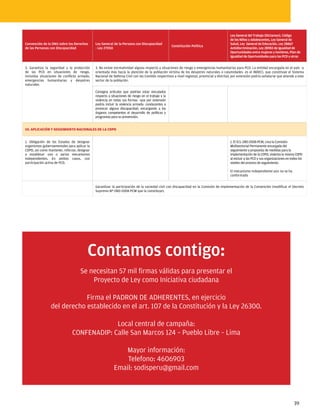 Ley General del Trabajo (Dictamen), Código
                                                                                                                                           de los Niños y Adolescentes, Ley General de
Convención de la ONU sobre los Derechos       Ley General de la Persona con Discapacidad                                                   Salud, Ley General de Educación, Ley 28867
                                                                                                    Constitución Política
de las Personas con Discapacidad              - Ley 27050                                                                                  Antidiscriminación, Ley 28983 de Igualdad de
                                                                                                                                           Oportunidades entre mujeres y hombres, Plan de
                                                                                                                                           Igualdad de Oportunidades para las PCD y otras


3. Garantiza la seguridad y la protección     3. No existe normatividad alguna respecto a situaciones de riesgo y emergencias humanitarias para PCD. La entidad encargada en el país –y
de las PCD en situaciones de riesgo,          orientada más hacia la atención de la población víctima de los desastres naturales o calamidades- es el INDECI, que constituye el Sistema
incluidas situaciones de conflicto armado,    Nacional de Defensa Civil con los Comités respectivos a nivel regional, provincial y distrital; por extensión podría señalarse que atiende a este
emergencias humanitarias y desastres          sector de la población.
naturales.
                                              Consigna artículos que podrían estar vinculados
                                              respecto a situaciones de riesgo en el trabajo y la
                                              violencia en todas sus formas –que por extensión
                                              podría incluir la violencia armada- conducentes a
                                              provocar alguna discapacidad, encargando a los
                                              órganos competentes el desarrollo de políticas y
                                              programas para su prevención.


10. APLICACIÓN Y SEGUIMIENTO NACIONALES DE LA CDPD


1. Obligación de los Estados de designar                                                                                                   1. El D.S. 080-2008-PCM, crea la Comisión
organismos gubernamentales para aplicar la                                                                                                 Multisectorial Permanente encargada del
CDPD, así como mantener, reforzar, designar                                                                                                seguimiento y propuesta de medidas para la
o establecer uno o varios mecanismos                                                                                                       implementación de la CDPD, violenta la misma CDPD
independientes. En ambos casos, con                                                                                                        al excluir a las PCD y sus organizaciones en todos los
participación activa de PCD.                                                                                                               niveles del proceso de seguimiento.

                                                                                                                                           El mecanismo independiente aún no se ha
                                                                                                                                           conformado


                                              Garantizar la participación de la sociedad civil con discapacidad en la Comisión de Implementación de la Convención (modificar el Decreto
                                              Supremo Nº 080-2008-PCM que la constituye).




                                         Contamos contigo:
                                    Se necesitan 57 mil firmas válidas para presentar el
                                        Proyecto de Ley como Iniciativa ciudadana

                             Firma el PADRON DE ADHERENTES, en ejercicio
                 del derecho establecido en el art. 107 de la Constitución y la Ley 26300.

                                            Local central de campaña:
                               CONFENADIP: Calle San Marcos 124 – Pueblo Libre – Lima

                                                              Mayor información:
                                                               Telefono: 4606903
                                                           Email: sodisperu@gmail.com



                                                                                                                                                                                          39
 