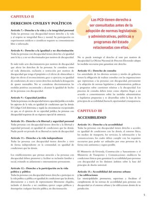 CAPITULO II
                                                                                    Las PCD tienen derecho a
DERECHOS CIVILES Y POLÍTICOS
                                                                                   ser consultadas antes de la
Artículo 7.- Derecho a la vida y a la integridad personal                        adopción de normas legislativas
Todas las personas con discapacidad tienen derecho a la vida
y al respeto su integridad física y mental. Su participación en                   y administrativas, políticas y
experimentos médicos o científicos requiere su consentimiento
libre e informado.
                                                                                     programas del Estado
                                                                                     relacionadas con ellas.
Artículo 8.- Derecho a la igualdad y no discriminación
Todas las personas con discapacidad tienen derecho a la igualdad
ante la ley y a no ser discriminados por motivos de discapacidad.        No se puede restringir el derecho al voto por motivos de
                                                                         discapacidad. La Oficina Nacional de Procesos Electorales adopta
Es nulo todo acto discriminatorio por motivos de discapacidad            las medidas necesarias para garantizar este derecho.
que afecte los derechos de las personas. Se considera como
tal toda distinción, exclusión o restricción por motivos de              Artículo 13.- Derecho de consulta
discapacidad que tenga el propósito o el efecto de obstaculizar o        Las autoridades de los diversos sectores y niveles de gobierno
dejar sin efecto el reconocimiento, goce o ejercicio, en igualdad        tienen la obligación de realizar consultas con las organizaciones
de condiciones, de uno o varios derechos, incluida la denegación         que representan a las personas con discapacidad, previamente
de ajustes razonables. No se consideran discriminatorias las             a la adopción de normas legislativas y administrativas, políticas
medidas positivas encaminadas a alcanzar la igualdad de hecho            y programas sobre cuestiones relativas a la discapacidad. Los
de las personas con discapacidad.                                        procesos de consulta deben tener como objetivo llegar a un
                                                                         acuerdo o consentimiento sobre las medidas administrativas
Artículo 9.- Capacidad jurídica                                          o legislativas propuestas y se desarrollan sobre la base de los
Todas las personas con discapacidad tienen capacidad jurídica en todos   principios de accesibilidad, buena fe, oportunidad y transparencia.
los aspectos de la vida, en igualdad de condiciones que las demás.
El Código Civil determina y regula las circunstancias excepcionales
en que, en el ejercicio de su capacidad jurídica, las personas con       CAPITULO III
discapacidad requieran de un régimen especial de asistencia.
                                                                         ACCESIBILIDAD
Artículo 10.- Derecho a la libertad y seguridad personal
Todas personas con discapacidad tienen derecho a la libertad y           Artículo 14.- Derecho a la accesibilidad
seguridad personal, en igualdad de condiciones que las demás.            Todas las personas con discapacidad tienen derecho a acceder,
Nadie puede ser privado de su libertad en razón de discapacidad.         en igualdad de condiciones con las demás, al entorno físico,
                                                                         los medios de transporte, los servicios, la información y las
Artículo 11.- Derecho a la vida independiente                            comunicaciones, los cuales deben cumplir con los requisitos
Todas las personas con discapacidad tienen derecho a vivir               necesarios para poder ser utilizados por estas personas de la
de forma independiente en la comunidad, en igualdad de                   forma más autónoma y segura posible.
condiciones que las demás.
                                                                         El Ministerio de Vivienda, Construcción y Saneamiento y el
Los establecimientos que prestan atención a las personas con             Ministerio de Transportes y Comunicaciones establecen las
discapacidad deben promover y facilitar su inclusión familiar y          condiciones básicas para garantizar la accesibilidad para personas
social, evitando su aislamiento e internamiento permanente.              con discapacidad en los distintos ámbitos sobre la base del
                                                                         principio de diseño universal.
Artículo 12.- Derecho a la participación en la vida
política y pública                                                       Artículo 15.- Accesibilidad del entorno urbano
Todas las personas con discapacidad tienen derecho a participar en       y las edificaciones
la vida política y pública en igualdad de condiciones que las demás,     Las municipalidades promueven, supervisan y fiscalizan el
directamente o a través de representantes libremente elegidos,           cumplimiento de las normas de accesibilidad para personas con
incluido el derecho a ser candidato, ejercer cargos públicos y           discapacidad en el entorno urbano y las edificaciones dentro de su
desempeñar cualquier función pública, sin discriminación.                jurisdicción.

                                                                                                                                               5
 