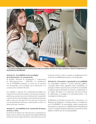 5 Las nuevas tecnologías, son herramientas más fáciles de manipular, permiten una mayor autonomía y reducen su dependencia de
las personas con discapacidad.


Artículo 22.- Accesibilidad en las tecnologías                          los bienes, servicios u obras a contratar, el cumplimiento de las
de la información y la comunicación                                     normas de accesibilidad para personas con discapacidad.
El Instituto Nacional de Investigación y Capacitación
de Telecomunicaciones – INICTEL, en coordinación                        Artículo 24.- Formación y capacitación en accesibilidad
con el CONADIS, promueve el acceso de las personas                      Las universidades, institutos y escuelas superiores, públicos
con discapacidad a las tecnologías de la información y la               y privados, deben incluir asignaturas sobre accesibilidad y el
comunicación, incluida la Internet.                                     principio de diseño universal en los currículos de sus facultades
                                                                        y programas para la formación de técnicos y profesionales en
Las entidades y empresas de la administración pública, las              los campos del diseño y la construcción del entorno físico,
instituciones de educación superior y las personas naturales o          las edificaciones, el transporte, las telecomunicaciones y las
jurídicas que prestan servicios de información al consumidor            tecnologías de la información.
y otros servicios a través de páginas web o portales de Internet,
deben contar con opciones de acceso para que las personas               El Ministerio de Vivienda, Construcción y Saneamiento y el
con discapacidad por deficiencia visual puedan acceder a la             Ministerio de Transportes y Comunicaciones, en coordinación
información que contienen.                                              con el CONADIS y las universidades, realizan capacitaciones
                                                                        permanentes en materia de accesibilidad al personal profesional
Artículo 23.- Accesibilidad en la contratación de bienes,               y técnico encargado del diseño, aprobación y ejecución de obras
servicios u obras                                                       públicas y edificaciones de las municipalidades.
Las bases de los procesos de selección para la contratación de
bienes, servicios u obras en las empresas y las entidades del Estado,
incluyen de manera expresa dentro las características técnicas de

                                                                                                                                            7
 