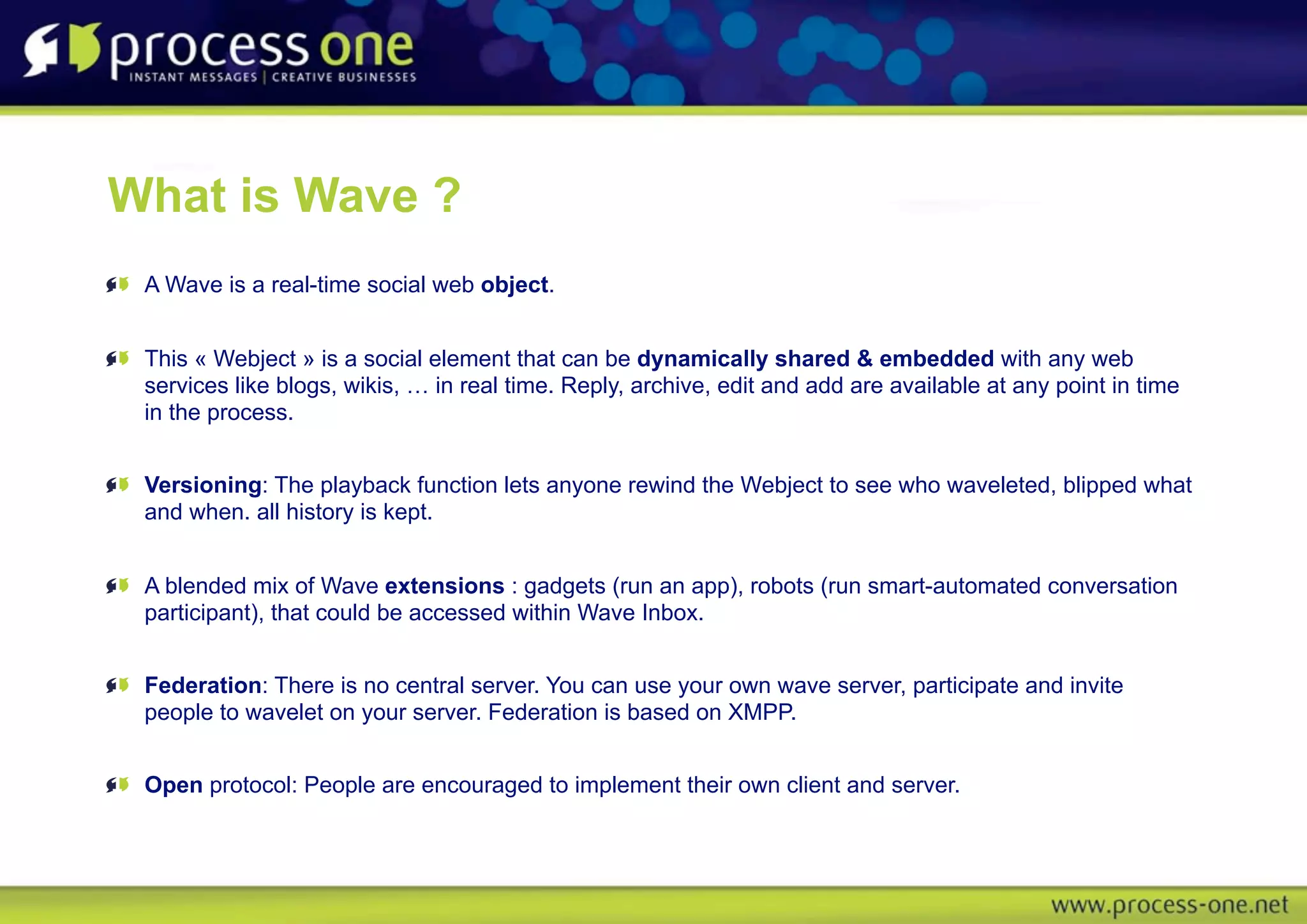 What is Wave ?
 A Wave is a real-time social web object.


 This « Webject » is a social element that can be dynamically shared & embedded with any web
 services like blogs, wikis, … in real time. Reply, archive, edit and add are available at any point in time
 in the process.


 Versioning: The playback function lets anyone rewind the Webject to see who waveleted, blipped what
 and when. all history is kept.


 A blended mix of Wave extensions : gadgets (run an app), robots (run smart-automated conversation
 participant), that could be accessed within Wave Inbox.


 Federation: There is no central server. You can use your own wave server, participate and invite
 people to wavelet on your server. Federation is based on XMPP.


 Open protocol: People are encouraged to implement their own client and server.
 