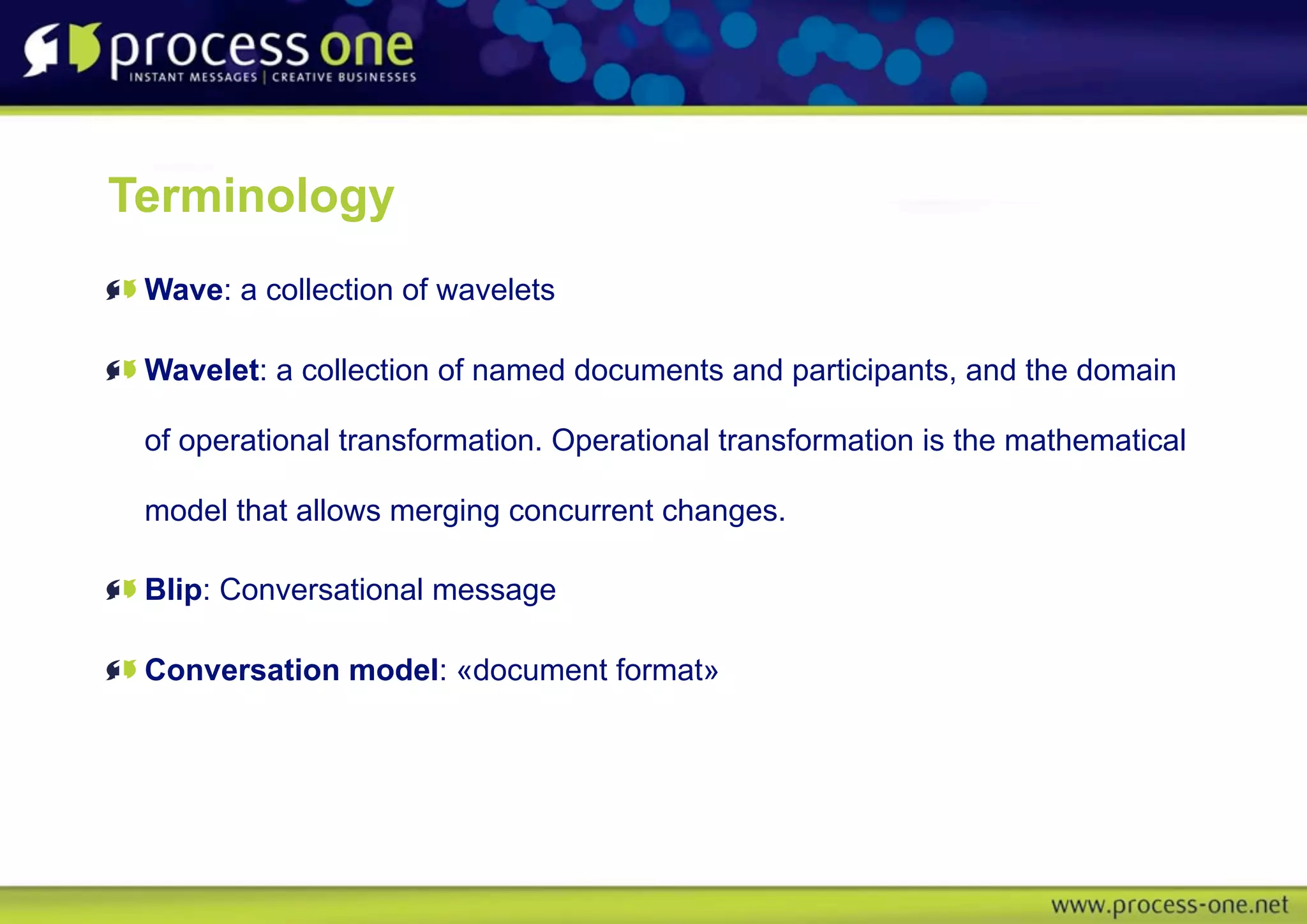 Terminology
 Wave: a collection of wavelets

 Wavelet: a collection of named documents and participants, and the domain

 of operational transformation. Operational transformation is the mathematical

 model that allows merging concurrent changes.

 Blip: Conversational message

 Conversation model: «document format»
 
