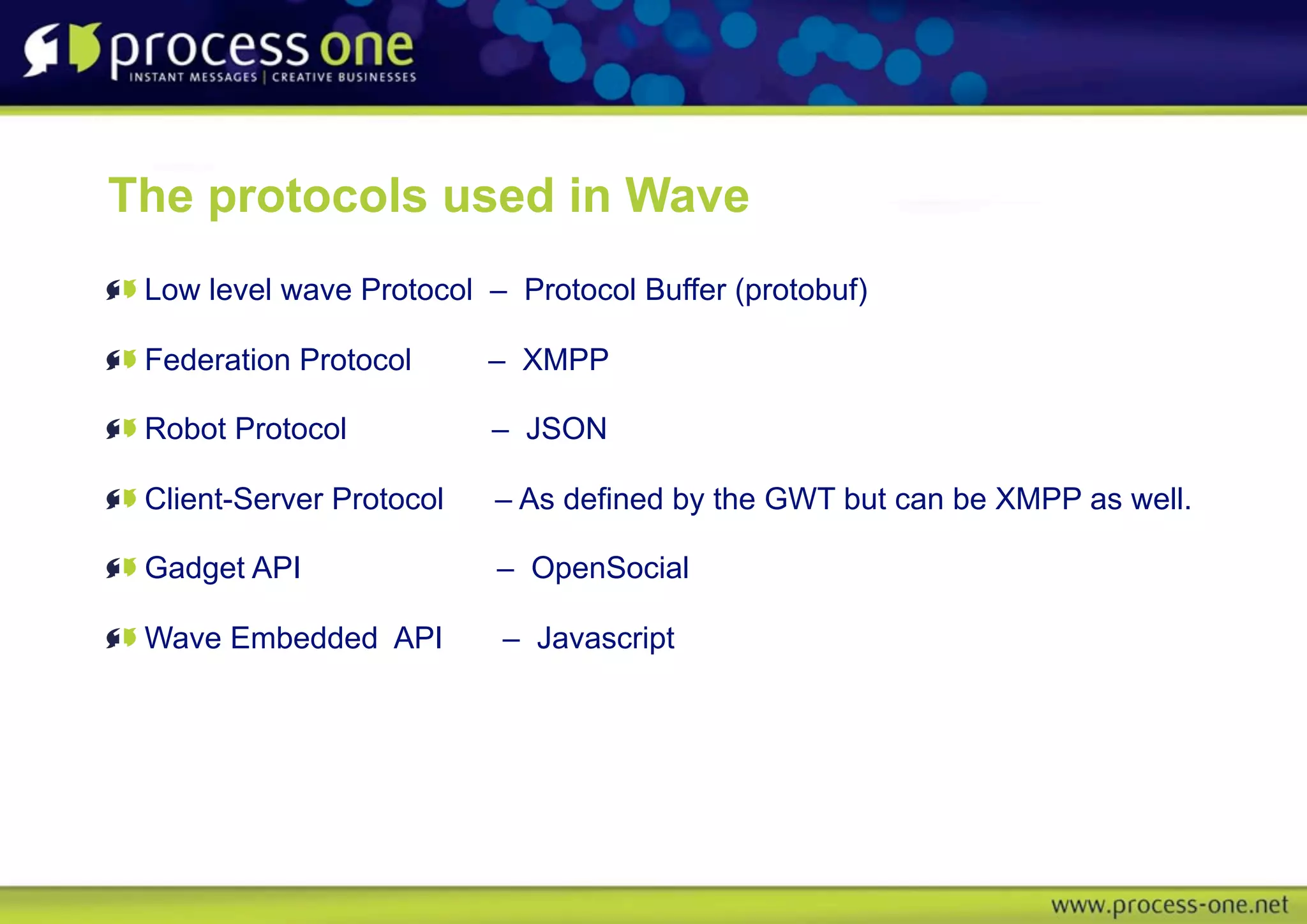 The protocols used in Wave
 Low level wave Protocol – Protocol Buffer (protobuf)

 Federation Protocol      – XMPP

 Robot Protocol           – JSON

 Client-Server Protocol   – As defined by the GWT but can be XMPP as well.

 Gadget API               – OpenSocial

 Wave Embedded API        – Javascript
 