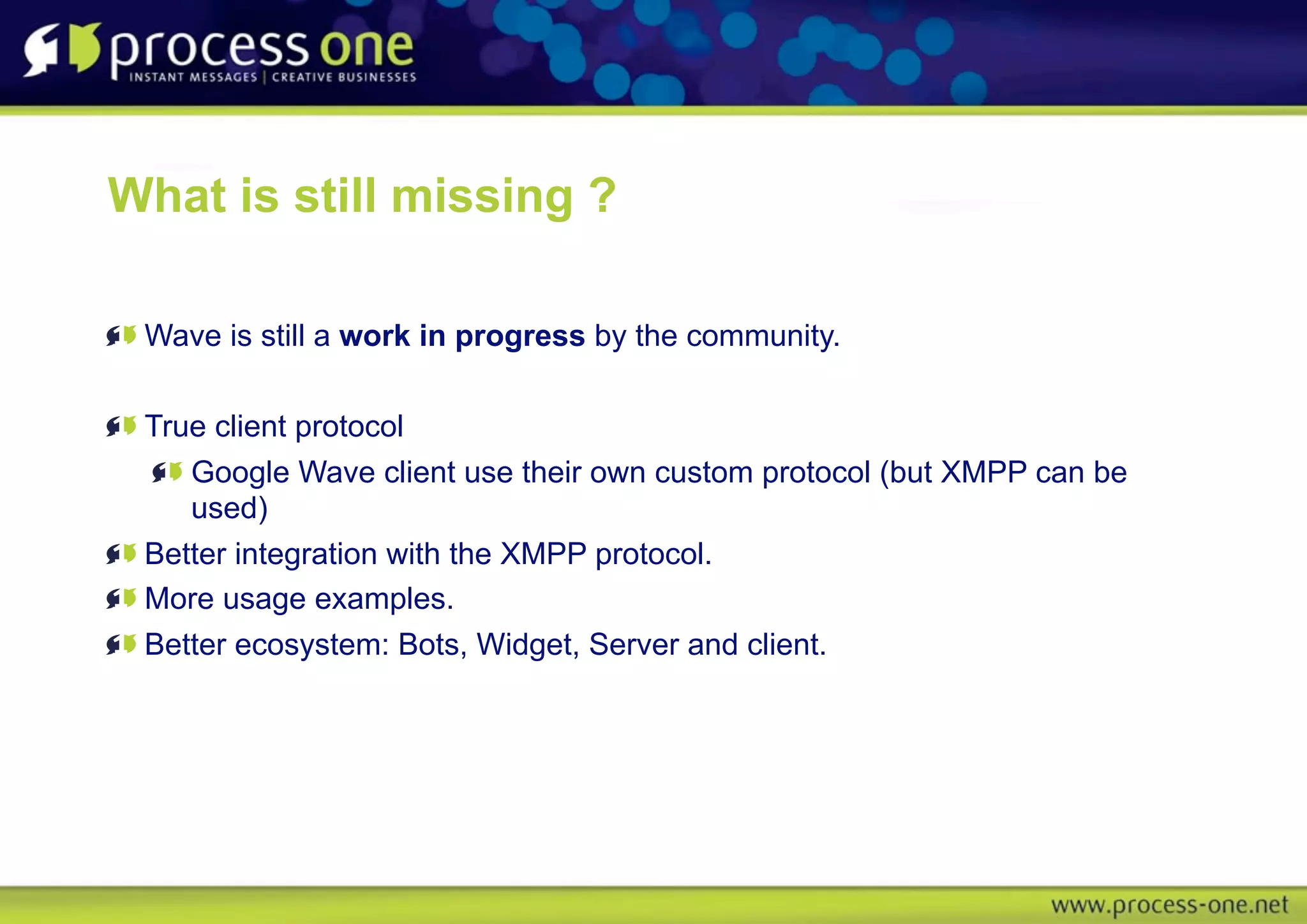 What is still missing ?

 Wave is still a work in progress by the community.

 True client protocol
    Google Wave client use their own custom protocol (but XMPP can be
    used)
 Better integration with the XMPP protocol.
 More usage examples.
 Better ecosystem: Bots, Widget, Server and client.
 
