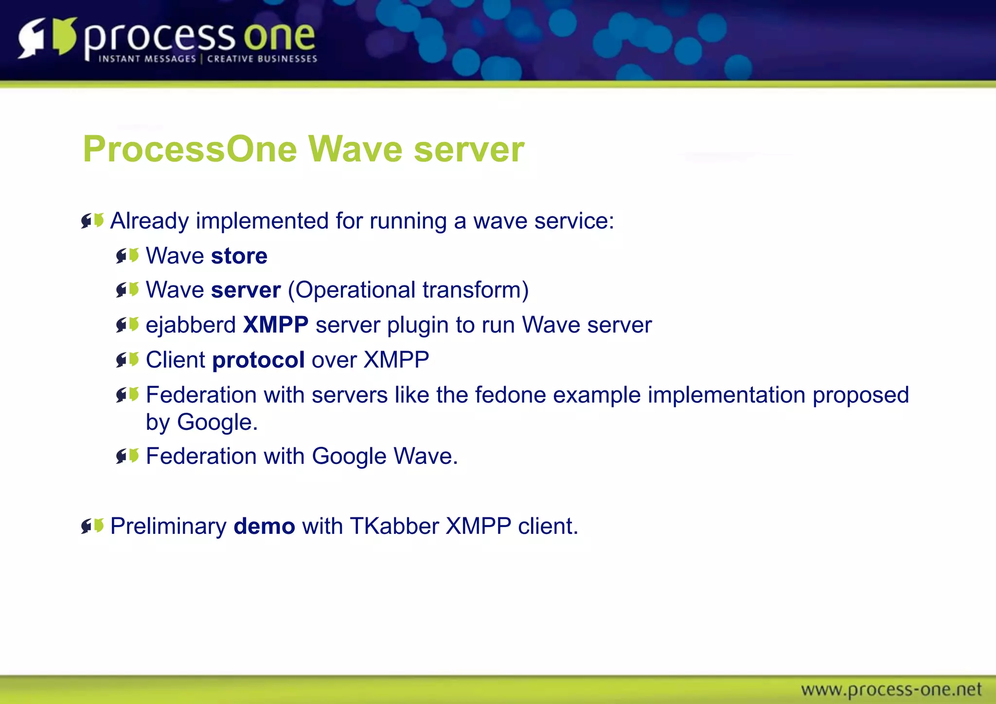 ProcessOne Wave server
 Already implemented for running a wave service:
     Wave store
     Wave server (Operational transform)
     ejabberd XMPP server plugin to run Wave server
     Client protocol over XMPP
     Federation with servers like the fedone example implementation proposed
     by Google.
     Federation with Google Wave.


 Preliminary demo with TKabber XMPP client.
 