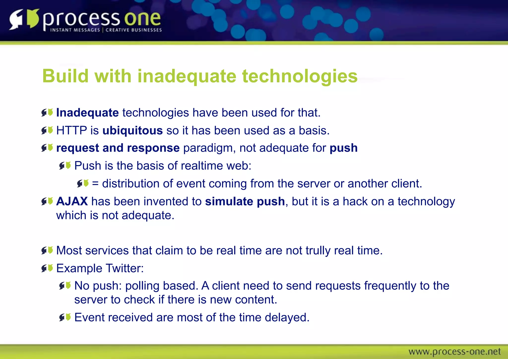 Build with inadequate technologies
 Inadequate technologies have been used for that.
 HTTP is ubiquitous so it has been used as a basis.
 request and response paradigm, not adequate for push
    Push is the basis of realtime web:
        = distribution of event coming from the server or another client.
 AJAX has been invented to simulate push, but it is a hack on a technology
 which is not adequate.

 Most services that claim to be real time are not trully real time.
 Example Twitter:
    No push: polling based. A client need to send requests frequently to the
    server to check if there is new content.
    Event received are most of the time delayed.
 