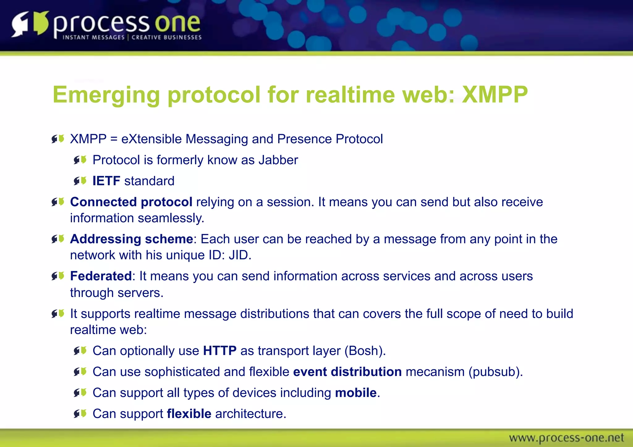 Emerging protocol for realtime web: XMPP
 XMPP = eXtensible Messaging and Presence Protocol
     Protocol is formerly know as Jabber
     IETF standard
 Connected protocol relying on a session. It means you can send but also receive
 information seamlessly.
 Addressing scheme: Each user can be reached by a message from any point in the
 network with his unique ID: JID.
 Federated: It means you can send information across services and across users
 through servers.
 It supports realtime message distributions that can covers the full scope of need to build
 realtime web:
     Can optionally use HTTP as transport layer (Bosh).
     Can use sophisticated and flexible event distribution mecanism (pubsub).
     Can support all types of devices including mobile.
     Can support flexible architecture.
 