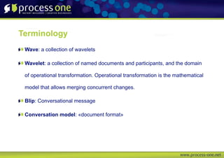 Terminology
 Wave: a collection of wavelets

 Wavelet: a collection of named documents and participants, and the domain

 of operational transformation. Operational transformation is the mathematical

 model that allows merging concurrent changes.

 Blip: Conversational message

 Conversation model: «document format»
 