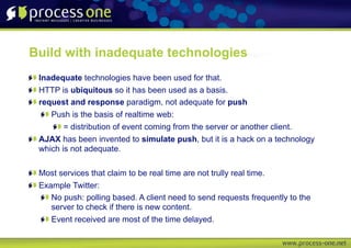 Build with inadequate technologies
 Inadequate technologies have been used for that.
 HTTP is ubiquitous so it has been used as a basis.
 request and response paradigm, not adequate for push
    Push is the basis of realtime web:
        = distribution of event coming from the server or another client.
 AJAX has been invented to simulate push, but it is a hack on a technology
 which is not adequate.

 Most services that claim to be real time are not trully real time.
 Example Twitter:
    No push: polling based. A client need to send requests frequently to the
    server to check if there is new content.
    Event received are most of the time delayed.
 