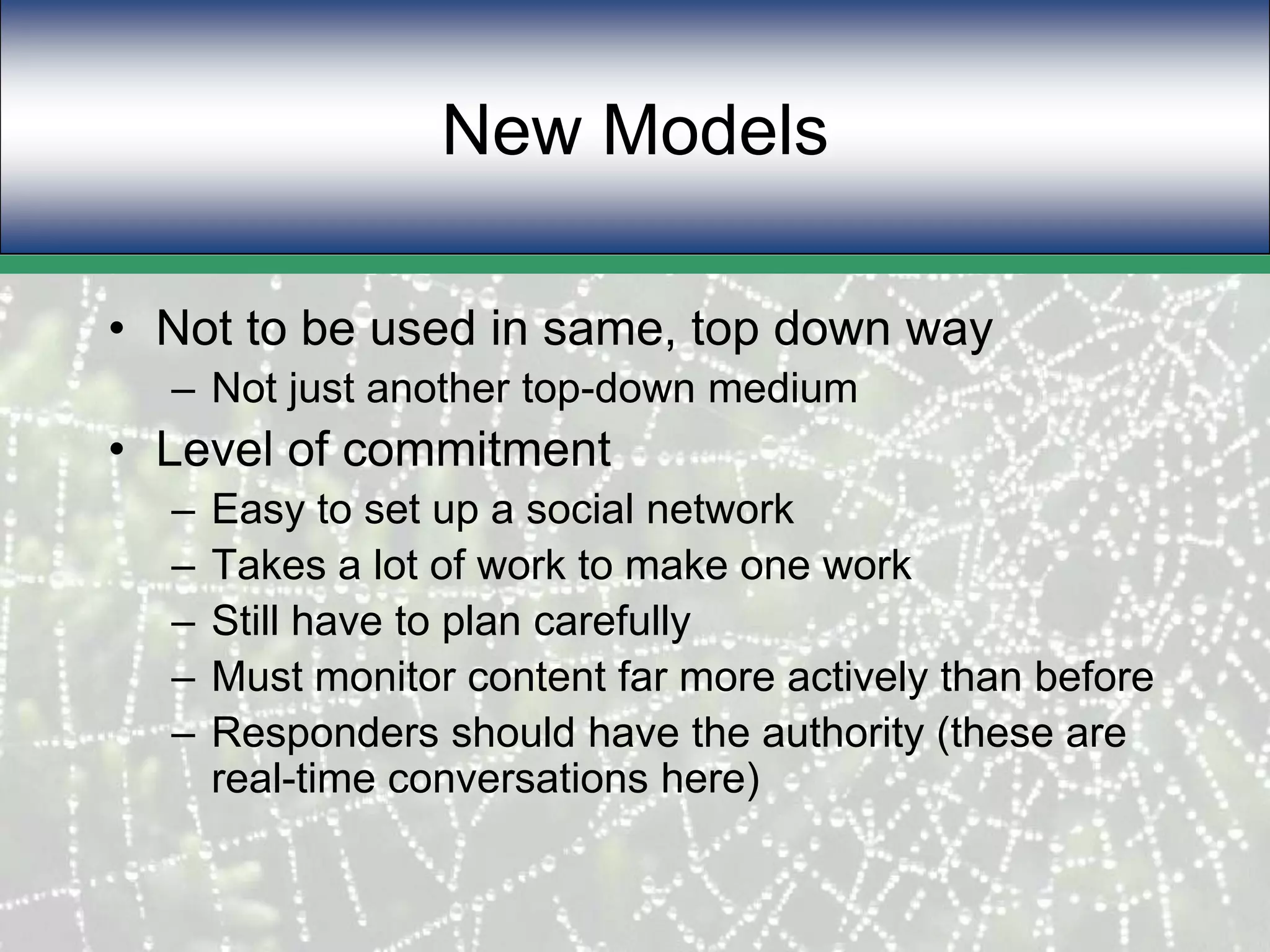 New ModelsNot to be used in same, top down wayNot just another top-down mediumLevel of commitment Easy to set up a social networkTakes a lot of work to make one workStill have to plan carefullyMust monitor content far more actively than beforeResponders should have the authority (these are real-time conversations here)