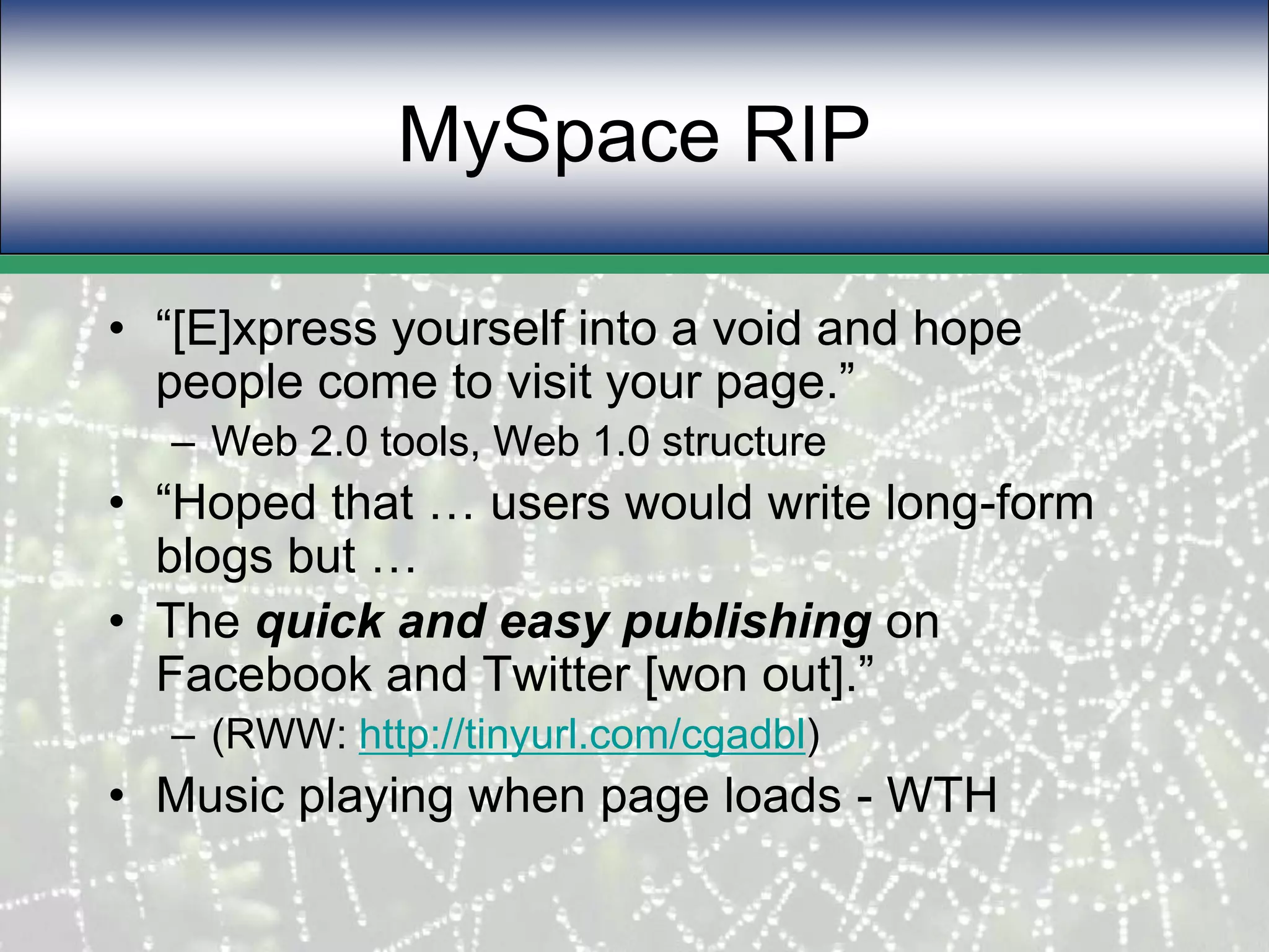 MySpace RIP“[E]xpress yourself into a void and hope people come to visit your page.” Web 2.0 tools, Web 1.0 structure“Hoped that … users would write long-form blogs but … The quick and easy publishing on Facebook and Twitter [won out].”(RWW: http://tinyurl.com/cgadbl)Music playing when page loads - WTH