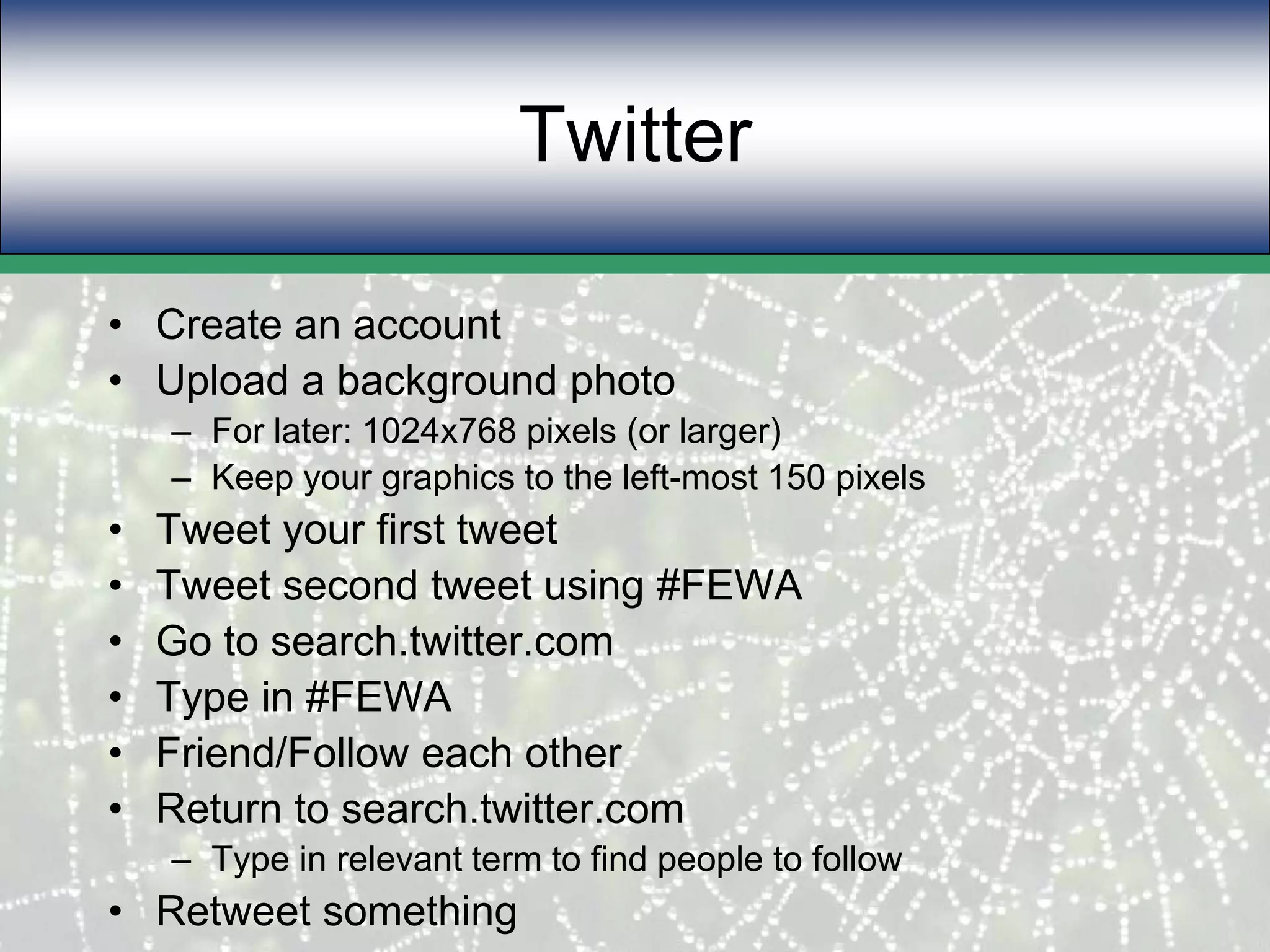 TwitterCreate an accountUpload a background photoFor later: 1024x768 pixels (or larger)Keep your graphics to the left-most 150 pixelsTweet your first tweetTweet second tweet using #FEWAGo to search.twitter.comType in #FEWAFriend/Follow each otherReturn to search.twitter.comType in relevant term to find people to followRetweet something