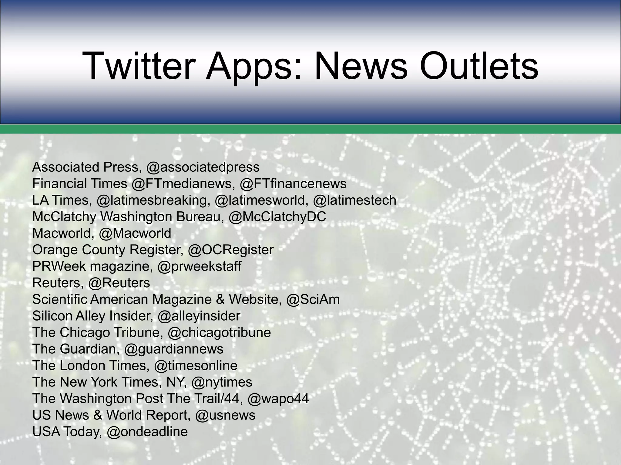 Twitter Apps: News Outlets Associated Press, @associatedpressFinancial Times @FTmedianews, @FTfinancenewsLA Times, @latimesbreaking, @latimesworld, @latimestechMcClatchy Washington Bureau, @McClatchyDCMacworld, @MacworldOrange County Register, @OCRegisterPRWeek magazine, @prweekstaffReuters, @ReutersScientific American Magazine & Website, @SciAmSilicon Alley Insider, @alleyinsiderThe Chicago Tribune, @chicagotribuneThe Guardian, @guardiannewsThe London Times, @timesonlineThe New York Times, NY, @nytimesThe Washington Post The Trail/44, @wapo44US News & World Report, @usnewsUSA Today, @ondeadline