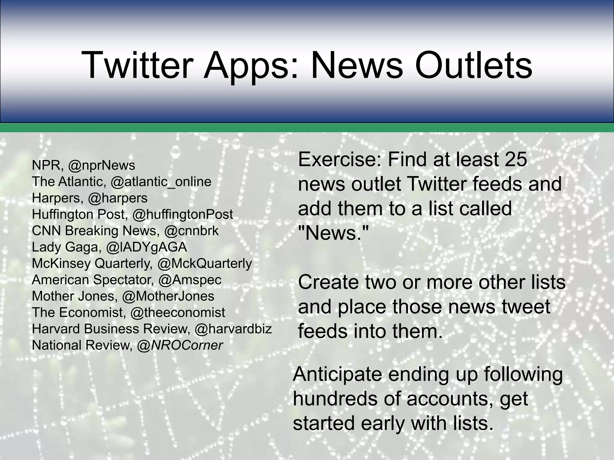 Twitter Apps: News Outlets Exercise: Find at least 25 news outlet Twitter feeds and add them to a list called "News."Create two or more other lists and place those news tweet feeds into them.NPR, @nprNewsThe Atlantic, @atlantic_onlineHarpers, @harpersHuffington Post, @huffingtonPostCNN Breaking News, @cnnbrkLady Gaga, @lADYgAGAMcKinsey Quarterly, @MckQuarterlyAmerican Spectator, @AmspecMother Jones, @MotherJonesThe Economist, @theeconomistHarvard Business Review, @harvardbizNational Review, @NROCornerAnticipate ending up following hundreds of accounts, get started early with lists.