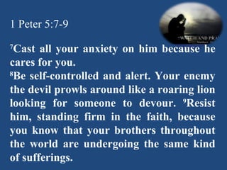 1 Peter 5:7-9 7 Cast all your anxiety on him because he cares for you. 8 Be self-controlled and alert. Your enemy the devil prowls around like a roaring lion looking for someone to devour.  9 Resist him, standing firm in the faith, because you know that your brothers throughout the world are undergoing the same kind of sufferings.   