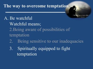 A. Be watchful The way to overcome temptation Watchful means; Being aware of possibilities of temptation 2.  Being sensitive to our inadequacies 3.  Spiritually equipped to fight temptation 
