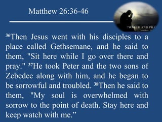 36 Then Jesus went with his disciples to a place called Gethsemane, and he said to them, "Sit here while I go over there and pray."  37 He took Peter and the two sons of Zebedee along with him, and he began to be sorrowful and troubled.  38 Then he said to them, "My soul is overwhelmed with sorrow to the point of death. Stay here and keep watch with me.” Matthew 26:36-46 