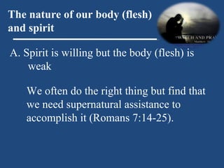 A. Spirit is willing but the body (flesh) is weak The nature of our body (flesh) and spirit We often do the right thing but find that we need supernatural assistance to accomplish it (Romans 7:14-25). 