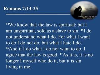 Romans 7:14-25 14 We know that the law is spiritual; but I am unspiritual, sold as a slave to sin.  15 I do not understand what I do. For what I want to do I do not do, but what I hate I do.  16 And if I do what I do not want to do, I agree that the law is good.  17 As it is, it is no longer I myself who do it, but it is sin living in me.  