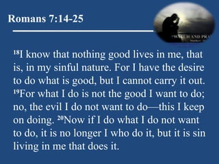 Romans 7:14-25 18 I know that nothing good lives in me, that is, in my sinful nature. For I have the desire to do what is good, but I cannot carry it out.  19 For what I do is not the good I want to do; no, the evil I do not want to do—this I keep on doing.  20 Now if I do what I do not want to do, it is no longer I who do it, but it is sin living in me that does it. 
