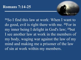 Romans 7:14-25 21 So I find this law at work: When I want to do good, evil is right there with me.  22 For in my inner being I delight in God's law;  23 but I see another law at work in the members of my body, waging war against the law of my mind and making me a prisoner of the law of sin at work within my members. 