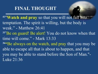 FINAL THOUGHT 41 " Watch and pray  so that you will not fall into temptation. The spirit is willing, but the body is weak.” - Matthew 26:41  33” Be on guard! Be alert!  You do not know when that time will come.” - Mark 13:33  36 “ Be always on the watch, and pray  that you may be able to escape all that is about to happen, and that you may be able to stand before the Son of Man." - Luke 21:36  