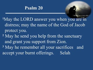 Psalm 20 1 May the LORD answer you when you are in distress; may the name of the God of Jacob protect you. 2  May he send you help from the sanctuary and grant you support from Zion. 3  May he remember all your sacrifices    and accept your burnt offerings.      Selah 