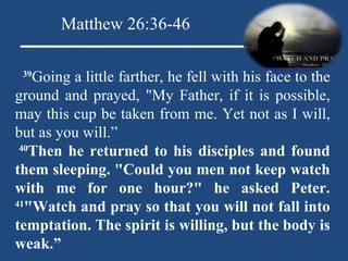    39 Going a little farther, he fell with his face to the ground and prayed, "My Father, if it is possible, may this cup be taken from me. Yet not as I will, but as you will.”   40 Then he returned to his disciples and found them sleeping. "Could you men not keep watch with me for one hour?" he asked Peter.  41 "Watch and pray so that you will not fall into temptation. The spirit is willing, but the body is weak.” Matthew 26:36-46 