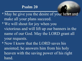 Psalm 20 4  May he give you the desire of your heart and make all your plans succeed. 5  We will shout for joy when you  victorious and will lift up our banners in the  name of our God. May the LORD grant all  your requests. 6  Now I know that the LORD saves his  anointed; he answers him from his holy  heaven with the saving power of his right hand. 
