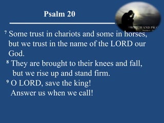 Psalm 20 7  Some trust in chariots and some in horses,    but we trust in the name of the LORD our  God.   8  They are brought to their knees and fall,  but we rise up and stand firm.   9  O LORD, save the king!  Answer us when we call! 